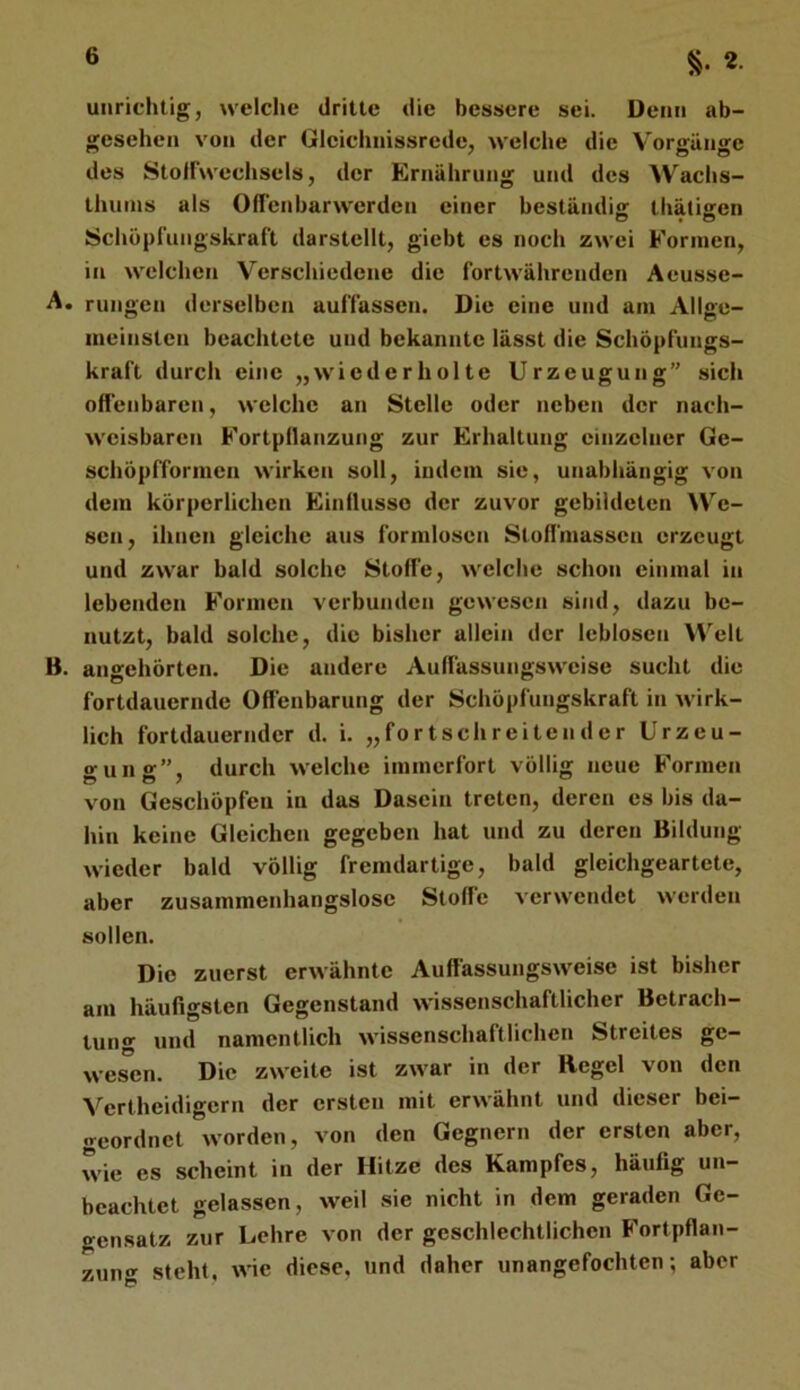2- unrichtig, welche dritte die bessere sei. Denn ab- gesehen von der Gleichnissrede, welche die Vorffünae des Stoifwcchsels, der Ernährung und des Wachs- thuins als Offenbarwerden einer beständis: thätisen Schopfungskraft darstellt, giebt es noch zwei Formen, in welchen Verschiedene die fortwährenden Aeusse- ■A. rungen derselben auffassen. Die eine und am Allge- meinsten beachtete und bekannte lässt die Schöpfiings- kraft durch eine „wiederholte Urzeugung” sich offenbaren, welche an Stelle oder neben der nach- weisbaren Fortpflanzung zur Erhaltung einzelner Ge- schöpfformen wirken soll, indem sie, unabhängig von dem körperlichen Einflüsse der zuvor gebildeten We- sen, ihneti gleiche aus formlosen Stoff'massen erzeugt und zwar bald solche Stoffe, welche schon einmal in lebenden Formen verbunden gewesen sind, dazu be- nutzt, bald solche, die bisher allein der leblosen W'elt B. angehörten. Die andere Auffassungsweise sucht die fortdauernde Offenbarung der Schöpfungskraft in wirk- lich fortdauernder d. i. „fortschreitender Urzeu- o'uno'”. durch welche immerfort völlig neue Formen von Geschöpfen in das Dasein treten, deren es bis da- hin keine Gleichen gegeben hat und zu deren Bildung wieder bald völlig fremdartige, bald gleichgeartete, aber zusammenhangslose Stoffe verwendet werden sollen. Die zuerst erwähnte Auffassungsweise ist bisher am häufigsten Gegenstand wissenschaftlicher Betrach- tung und namentlich wissenschaftlichen Streites ge- wesen. Die zweite ist zwar in der Regel von den Vertheidigern der ersten mit erwähnt und dieser bei- geordnet worden, von den Gegnern der ersten aber, wie es scheint in der Hitze des Kampfes, häufig un- beachtet gelassen, weil sie nicht in dem geraden Ge- gensatz zur Lehre von der geschlechtlichen Fortpflan- zun«»^ steht, wie diese, und daher unangefochten; aber