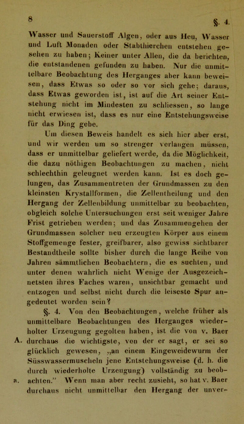 Wasser und Sauerstoff Algen, oder aus Heu, Wasser und Luft Monaden oder Stabthierchen entstehen ge- sehen zu haben; Keiner unter Allen, die da berichten, die entstandenen gefunden zu haben. Nur die unmit- telbare Beobachtung des Herganges aber kann bewei- sen, dass Kl was so oder so vor sich gehe^ daraus^ dass Etwas geworden ist, ist auf die Art seiner Ent- stehung nicht im Mindesten zu schliessen, so lange nicht erwiesen ist, dass es nur eine Entstehungsweise für das Ding gebe. Um diesen Beweis handelt es sich hier aber erst, und wir werden um so strenger verlangen müssen, dass er unmittelbar geliefert werde, da die Möglichkeit, die dazu nöthigen Beobachtungen zu machen, nicht schlechthin geleugnet werden kann. Ist es doch ge- lungen, das Zusammentreten der Grnndmassen zu den kleinsten Krystallformen, die Zelleniheilung und den Hergang der Zellenbildung unmittelbar zu beobachten, obgleich solche Untersuchungen erst seit weniger Jahre Frist getrieben werden; und das Zusammengehen der Grundmassen solcher neu erzeugten Körper aus einem Stoffgemenge fester, greifbarer, also gewiss sichtbarer Bestandtheile sollte bisher durch die lange Reihe von Jahren sämmtlichen Beobachtern, die es suchten, und unter denen wahrlich nicht AVenige der Ausgezeich- netsten ihres Faches waren, unsichtbar gemacht und entzogen und selbst nicht durch die leiseste Spur an- gedeutet worden sein? §. 4. Von den Beobachtungen, welche früher als unmittelbare Beobachtungen des Herganges wieder- holter Urzeugung gegolten haben, ist die von v. Baer A. durchaus die wichtigste, von der er sagt, er sei so glücklich gewesen, „an einem Eingeweidewurm der Süsswassermuscheln jene Entstehungsweise (d. h. die durch wiederholte Urzeugung) vollständig zu beob- a. achten.” Wenn man aber recht zusieht, so hat v. Baer durchaus nicht unmittelbar den Hergang der unver-