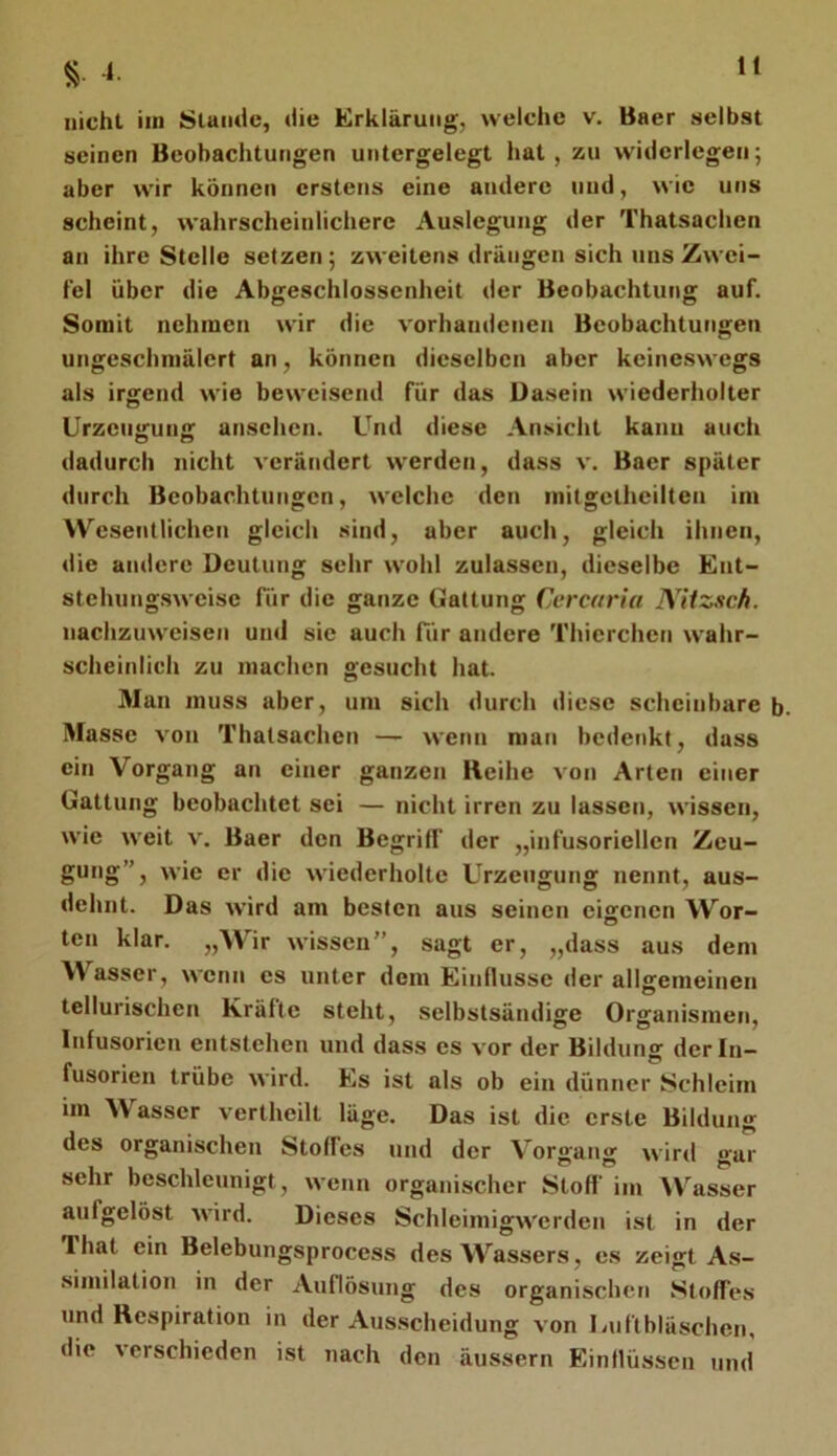 § 4. nicht iin Slamlc, die Erklärung, welche v. Baer aelbst seinen Beobachtungen untergelegt hat, zu widerlegen; aber wir können erstens eine andere und, wie uns scheint, wahrscheinlichere Auslegung der Thatsachen an ihre Stelle setzen ; zweitens drängen sich uns Zwei- fel über die Abgeschlossenheit der Beobachtung auf. Somit nehmen wir die vorhandenen Beobachtungen ungeschmälert an, können dieselben aber keineswegs als irgend wie beweisend für das Dasein wiederholter Urzeugung ansehen. Und diese Ansicht kann auch dadurch nicht verändert werden, dass v. Baer später durch Beobachtungen, welche den milgetheilten im Wesentlichen gleich sind, aber auch, gleich ihnen, die andere Deutung sehr wohl zulassen, dieselbe Ent- stehnngsweise für die ganze Gattung Cercaria NUzsch. nachzuweisen und sie auch für andere Thierchen wahr- scheinlich zu machen gesucht hat. Man muss aber, um sich durch diese scheinbare b. Masse von Thatsachen — wenn man bedenkt, dass ein Vorgang an einer ganzen Hcihe von Arten einer Gattung beobachtet sei — nicht irren zu lassen, wissen, wie weit v. Baer den Begriff der „infusoriellen Zeu- gung”, wie er die wiederholte Urzeugung nennt, aus- dehnt. Das wird am besten aus seinen eisrenen Wor- ten klar. „Wir wissen”, sagt er, „dass aus dem Wasser, wenn cs unter dem Einflüsse der allgemeinen tellurischen Kräfte steht, selbstsändige Organismen, Infusorien entstehen und dass es vor der Bildung der In- fusorien trübe wird. Es ist als ob ein dünner Schleim im Wasser vertheilt läge. Das ist die erste Bildung des organischen Stoffes und der Vorgang wird gar sehr beschleunigt, wenn organischer Stoff im ^V^asser aufgelöst wird. Dieses Schleimigwerden ist in der Ihat ein Belebungsprocess des Wassers, es zeigt As- similation in der Auflösung des organischen Stoffes und Respiration in der Aus.scheidung von Uiiftblaschen, die verschieden i.st nach den äussern Ein Müssen und