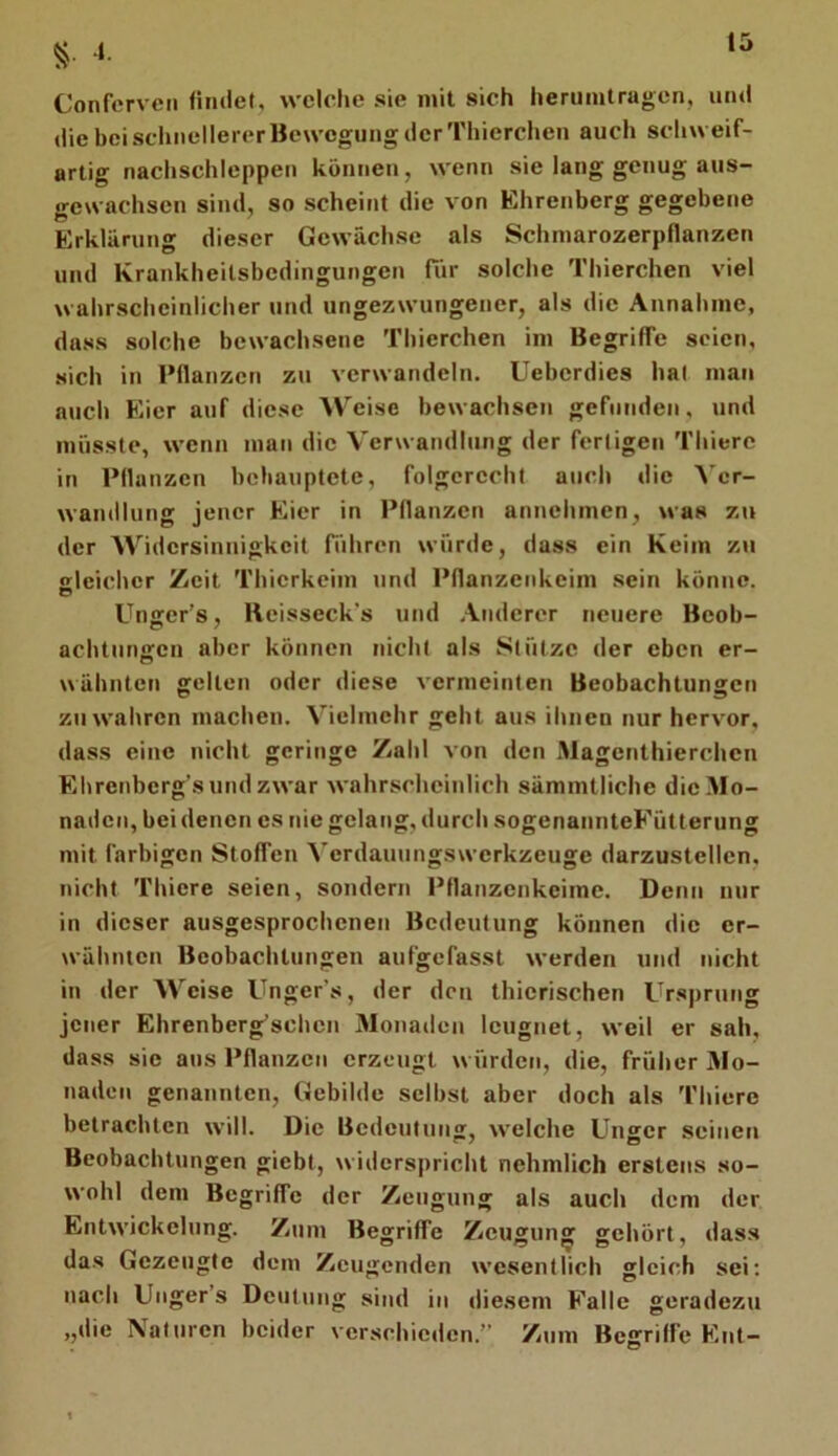 .1. Confcrvcn findet, wcicfie sie mit sich herumtragen, und die bei schnellerer Bewegung der Thierchen auch schweif- artig nachschleppen können, wenn sie lang genug aus- gewachsen sind, so scheint die von Ehrenberg gegebene Erklärung dieser Gewächse als Schmarozerpflanzen und Krankheilsbedingungen Tür solche Tlüerchen viel wahrscheinlicher und ungezwungener, als die Annahme, dass solche bewachsene Thierchen im Begriffe seien, sich in Pflanzen zu verwandeln. Ueberdies hal man auch Eier auf diese Weise bewachsen gefunden, und müsste, wenn man die Verwandlung der fertigen Thierc in Pflanzen behauptete, folgerecht auch die ^'e^- wandlung jener Eier in Pflanzen annehmen, was zu der AVidersinnigkeit führen würde, dass ein Keim ya\ sleicher Zeit Thierkeim und Pflanzenkeim sein könne. Unger’s, Reisseck’s und Anderer neuere Beob- achtunn;cn aber können nicht als Stütze der eben er- wähnten gelten oder diese vermeinten Beobachtungen zu wahren machen. Vielmehr geht aus ihnen nur hervor, dass eine nicht geringe Zahl von den Magenthierchen Ehrenberg’s und zwar wahrscheinlich sämmtliche die Mo- naden, bei denen es nie gelang, durch sogenannteFütterung mit farbigen Stoffen Verdauungswerkzeuge darzustellen, nicht Thiere seien, sondern Pflanzenkeime. Denn nur in dieser ausgesprochenen Bedeutung können die er- wähnten Beobachtungen aufgefasst werden und nicht in der AVeise Unger’s, der den thierischen Ursprung jener Ehrenberg’schcn Monaden leugnet, weil er sah, dass sie aus Pflanzen erzeugt würdeti, die, früher AIo- naden genannten, Gebilde selbst aber doch als Thiere betrachten will. Die Bedeutung, welche Unger seinen Beobachtungen giebt, widerspricht nehmlich erstens so- wohl dem Begriffe der Zeugung als auch dem der Entwickelung. Zum Begriffe Zeugung gehört, dass das Gezeugte dem Zeugenden wesentlich gleich sei: nach Unger’s Deutung sind in diesem Falle geradezu „die Naturen beider verschieden.” Zum Begriffe Ent-