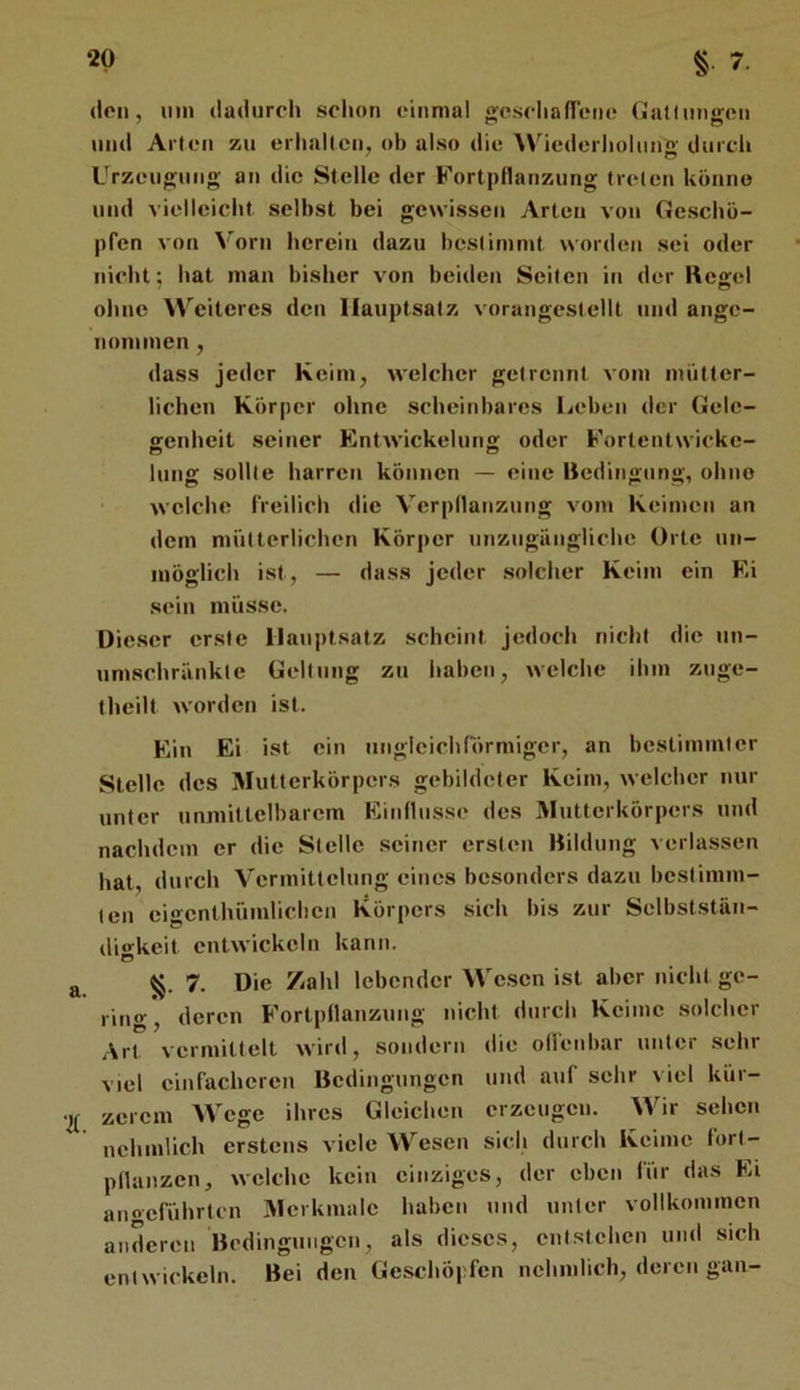 (len, mn dadurch schon einmal geschafTcno (jaltiingen und Alten zu erhallen, ob also die Wiederholung durch Urzeugung an die Stelle der Fortpflanzung treten könne und vielleicht selbst bei gewissen Arten von Geschö- pfen von Vorn herein dazu hesliinmt worden sei oder nicht; hat man bisher von beiden Seiten in der Kegel oluie Weiteres den Hauptsatz vorangestellt und ange- nommen , dass jeder Keim, welcher getrennt vom mütter- lichen Körper ohne scheinbares licben der Gele- genheit seiner Entwickelung oder Fortentwicke- lung sollte harren können — eine Kedingting, ohne welche freilich die Verpnanziuig vom Keimen an dem mütterlichen Körper unzugängliche Orte un- möglich ist, — dass jeder solcher Keim ein Ei sein müsse. Dieser erste Hauptsatz .scheint jedoch nicht die un- um.schränkle Geltung zu haben, welche ihm znge- theilt worden ist. Ein Ei ist ein ungleichförmiger, an bestimmter Stelle des Mutterkörpers gebildeter Keim, welcher nur unter unmittelbarem Einflüsse des Mutterkörpers und nachdem er die Stelle seiner ersten Kildung verlassen hat, durch Vermittelung eines besonders dazu bcslinun- ten eigcnthümlicbcn Körpers sich bis zur Selbststän- dio-keit entwickeln kann. 7. Die Zahl lebender We.scn ist aber nicht ge- ring , deren Fortpflanzung nicht durch Keime solcher Art vermittelt wird, sondern die olfenbar unter sehr viel einfacheren Bedingungen und auf sehr viel kür- zerem Wege ihres Gleichen erzeugen. Wir sehen nchmlich erstens viele Wesen sich durch Keime forl- pllanzcn, welche kein einziges, der eben für das Ei anoeführten Merkmale haben und unter vollkommen anderen Bedingungen, als dieses, entstehen und sich entwickeln. Bei den Geschöpfen nchmlich, deren gan-