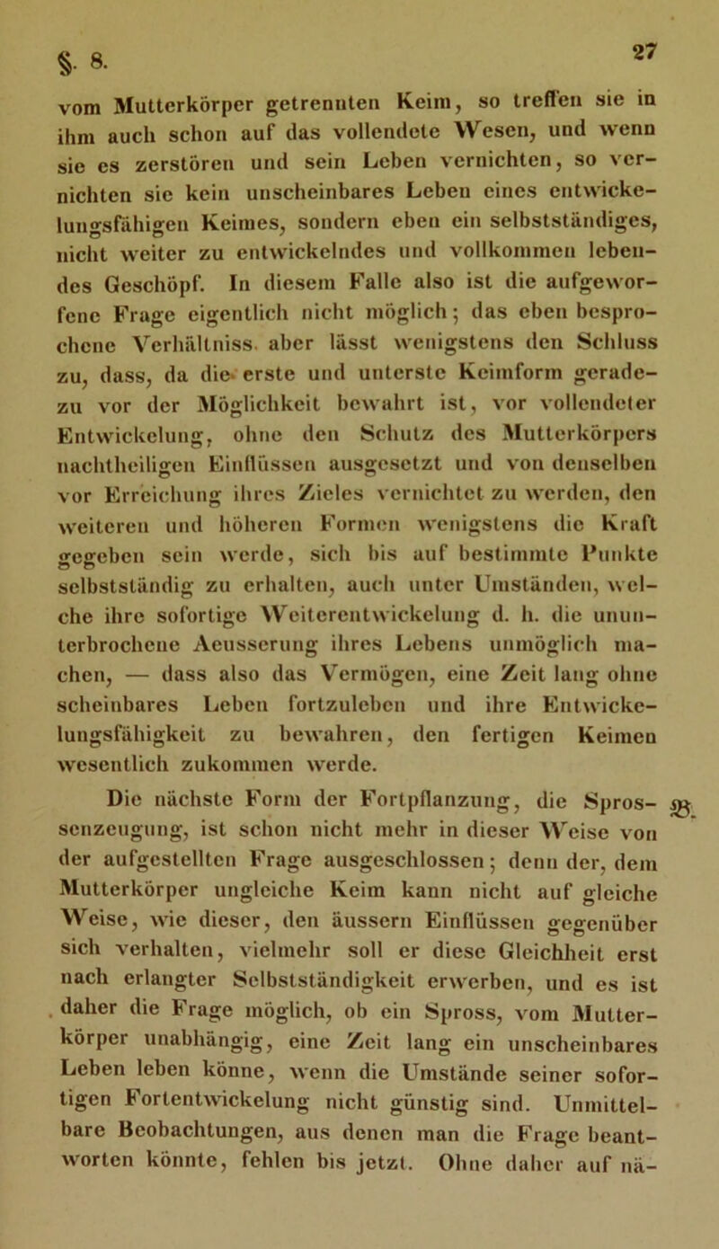 §. 8. vom Mutterkörper getrennten Keim, so treflen sie in ihm auch schon auf das vollendete Wesen, und wenn sie es zerstören und sein Leben vernichten, so ver- nichten sie kein unscheinbares Leben eines entwicke- luiigsrähigen Keimes, sondern eben ein selbstständiges, nicht weiter zu entwickelndes und vollkommen leben- des Geschöpf. In diesem Falle also ist die aufgewor- fene Frage eigentlich nicht möglich; das eben bespro- chene Verhältniss. aber lässt wenigstens den Schluss zu, dass, da die* erste und unterste Keimform gerade- zu vor der Möglichkeit bewahrt ist, vor vollendeler Entwickelung, ohne den Schutz des Mutterkörpers nachtheiligen Einllüssen ausgesetzt und von denselben vor Erreichung ihres Zieles vernichtet zu werden, den weiteren und höheren Formen Avenigstens die Kraft weffeben sein werde, sich bis auf bestimmte Punkte selbstständig zu erhalten, auch unter Umständen, wel- che ihre sofortige Weiterentwickelung d. h. die unun- terbrochene Aeusserung ihres Lebens unmöglich ma- chen, — dass also das Vermögen, eine Zeit lang ohne scheinbares Leben fortzulebcn und ihre Entwicke- lungsfähigkeit zu beAA’ahren, den fertigen Keimen Avesentlich zukommen Averde. Die nächste Form der Fortpflanzung, die Spros- ^ senzeugung, ist schon nicht mehr in dieser Weise A'on der aufgestellten Frage ausgeschlossen 5 denn der, dem Mutterkörper ungleiche Keim kann nicht auf gleiche Weise, AA'ie dieser, den äussern Einflüssen gegenüber sich verhalten, A'ielmehr soll er diese Gleichheit erst nach erlangter Selbstständigkeit erAverben, und es ist .daher die Frage möglich, ob ein Spross, vom Mutter- körper unabhängig, eine Zeit lang ein unscheinbares Leben leben könne, AA'enn die Umstände seiner sofor- tigen FortentAvickelung nicht günstig sind. Unmittel- bare Beobachtungen, aus denen man die Frage beant- Avorten könnte, fehlen bis jetzt. Ohne daher auf nä-