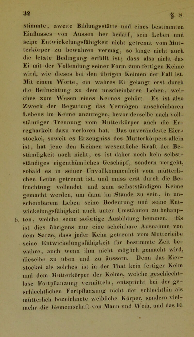 §• «• stiniinle, zweite Bilduugsstälte und eines beslimnilen Kinllusses von Aussen her bedarf, sein Leben und seine EntwiekelungsnUiigkeit nicht getrennt vom Alut- terkörpcr zu bewubreu vermag, so lange nicht auch die letzte Bedingung eiTiillt ist; dass also nicht das Ei mit der Vollendung seiner Form zum fertigen Keime wird, wie dieses bei den übrigen Keimen der Fall ist. Mit einem Worte, ein wahres Ei gelangt erst durch die Befruchtung zu dem un.schcinbaren Leben, wel- ches zum Wesen eines Keimes gehört. Es ist also Zweck der Begattung das Vermögen unscheinbaren Ijcbens im Keime anzuregen, bevor derselbe nach voll- ständiger Trennung vom Mutterkörper auch die Er- regbarkeit dazu verloren hat. Das unveränderte Eicr- stockei, soweit cs Erzeugniss des Afutterkörpers allein ist, hat jene den Keimen wesentliche Kraft der Be- ständigkeit noch nicht, cs ist daher noch kein selbst- ständiges cigcnthümlichcs Geschöpf, sondern vergeht, sobald cs in seiner Unvollkommenheit vom mütterli- chen Leibe getrennt ist, und muss erst durch die Be- fruchtung vollendet und zum selbstständigen Keime gemacht werden, um dann im Stande zu .sein, in un- scheinbarem Leben seine Bedeutung und seine Ent- wickelungsfähigkcit auch unter Umständen zu bchaup- b. ten, welche seine sofortige Ausbildung hemmen. Es ist dies übrigens nur eine scheinbare Ausnahme von dem Satze, dass jeder Keim getrennt vom Aliittcrleibe seine Entwickelungsfähigkcit für bestimmte Zeit be- wahre, auch wenn ihm nicht möglich gemacht wird, dieselbe zu üben und zu äussern. Denn das Eier- stockei als solches i.st in der That kein fertiger Keim und dem Aluüerkörpcr der Keime, welche geschlecht- lose Fortpllanzung vermitteln, entspricht bei der ge- schlechtlichen Fortpflanzung nicht der schlechthin als mütterlich bczcichnctc weibliche Körper, sondern viel- mehr die Gemeinschaft von Alaun und Weib, und das Ei