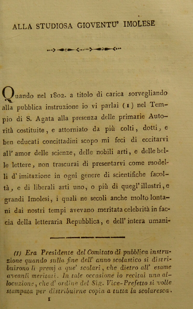 * • ALLA STUDIOSA GIOVENTÙ’ IMOLESE Ouando nel 1802. a titolo di carica sorvegliando alla pubblica instruzione io vi parlai ( 1 ) nel Tem- pio di S. Agata alla presenza delle primarie Auto- rità costituite, e attorniato da più colti, dotti, e ben educati concittadini scopo mi feci di eccitai vi all* amor delle scienze, delle nobili arti, e delle bel- le lettere, non trascurai di presentarvi come model- li d’imitazione in ogni genere di scientifiche facol- tà, e di liberali arti uno, o più di quegl’illustri,e grandi Imolesi, i quali ne secoli anche molto lonta- ni dai nostri tempi avevano meritata celebrità in fac- cia della letteraria Repubblica, e dell’ intera umani- (7) Era Presidente del Comitato di pubblica instru- zione quando sulla fine deli anno scolastico si distri- buirono li premj a, que* scolari, che dietro ali esame aveanli meritati. In tale occasione io recitai una al- locuzione , clic cf ordine del Sig. Vice-Prefetto si volle stampata per distribuirne copia a tutta la scolaresca.