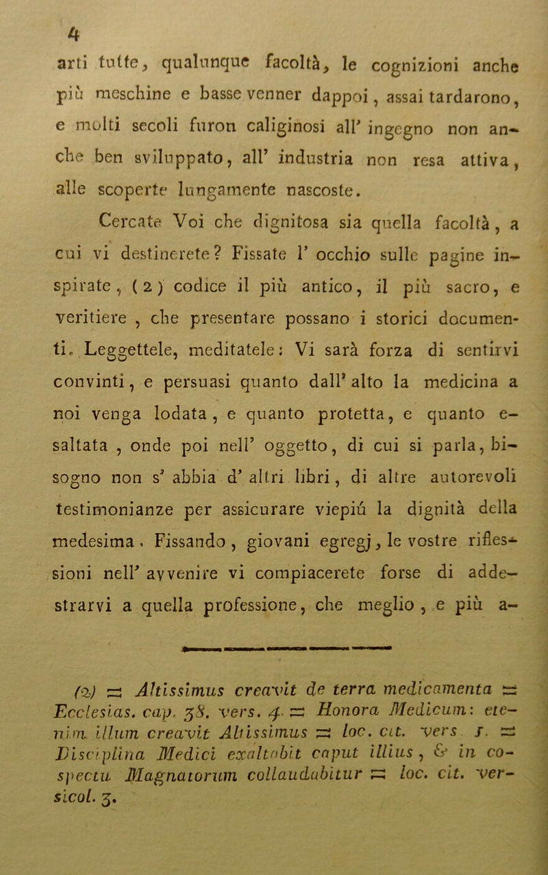 arti tutte* qualunque facoltà* le cognizioni anche più meschine e basse vcnner dappoi, assai tardarono, e molti secoli furori caliginosi all’ ingegno non an- che ben sviluppato, all’ industria non resa attiva, alle scoperte lungamente nascoste. Cercate Voi che dignitosa sia quella facoltà, a cui vi destinerete? Fissate 1* occhio sulle pagine in- spirate, (2) codice il più antico, il più sacro, e veritiere , che presentare possano i storici documen- ti, Leggettele, meditatele: Vi sarà forza di sentirvi convinti, e persuasi quanto dall’alto la medicina a noi venga lodata, e quanto protetta, e quanto e- saltata , onde poi nell’ oggetto, di cui si parla, bi- sogno non s’ abbia d’altri libri, di altre autorevoli testimonianze per assicurare viepiù la dignità della medesima. Fissando, giovani egregj* le vostre rifles* sioni nell’ avvenire vi compiacerete forse di adde- strarvi a quella professione, che meglio, e più a- (Oj) ^3 Ahlssimus creavlt de terra medicamento, ss Ecclesias. cap. 38. vers. 4. zz Honora Medicum : ete- nirn illum creavit Ahissimus su toc. at. vers / zz Disciplina Medici exalt nbit caput ìllius , & in co- spectu Magnatorum collaudubitur su loc. cit. ver- sicol. 3.