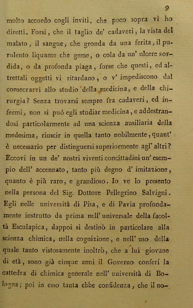 molto accordo cogli inviti, eli e poco sopra vi ho diretti. Forsi, che il taglio de’ cadaveri, la vista del malato, il sangue, che gronda da una ferita ^ il pu- rulento liquame che geme, o cola da un’ ulcere sor- dida, o da profonda piaga, forse che questi, ed al- trettali oggetti vi ritardano , o v’ impediscono dal consecrarvi allo studio della medicina, e della chi- rurgia? Senza trovarsi sempre fra cadaveri, ed in- fermi^ non si può egli studiar medicina, e addestran- dosi particolarmente ad una scienza ausiliaria della medesima, riuscir in quella tanto nobilmente, quant’ è necessario per distinguersi superiormente agl’altri? Eccovi in un de’ nostri viventi concittadini un’ esem- pio dell’ accennato, tanto più degno d’imitazione, quanto è più raro, e grandioso. Io ve lo presento nella persona del Sig. Dottore Pellegrino Salvigni. Egli nelle università di Pisa, e di Pavia profonda- mente instrutto da prima nell’ universale della facol- tà Esculapica, dappoi si destinò in particolare alla scienza chimica, nella cognizione, e nell’uso della quale tanto vistosamente inoltrò, che a lui giovane di età, sono già cinque anni il Governo conferì la cattedra di chimica generale nell’ università di Bo- logna; poi in esso tanta ebbe confidenza, che il no-