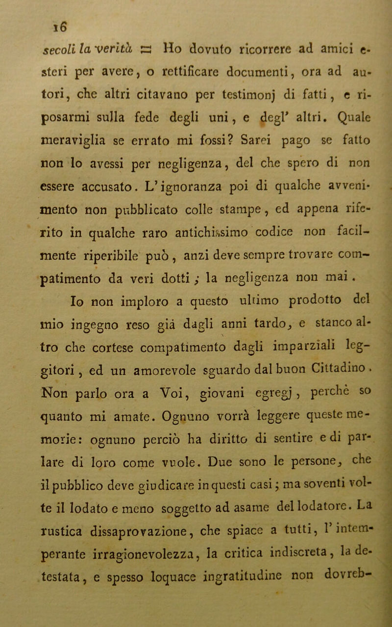 iG secoli la verità s Ho dovuto ricorrere ad amici fi- steri per avere, o rettificare documenti, ora ad au- tori, che altri citavano per testimonj di fatti, c ri- posarmi sulla fede degli uni, e degl* altri. Quale meraviglia se errato mi fossi? Sarei pago se fatto non lo avessi per negligenza, del che spero di non essere accusato. L’ignoranza poi di qualche avveni- mento non pubblicato colle stampe, ed appena rife- rito in qualche raro antichissimo codice non facil- mente riperibile può , anzi deve sempre trovare com- v « patimento da veri dotti ; la negligenza non mai. Io non imploro a questo ultimo prodotto del mio ingegno reso già dagli anni tardo^ e stanco al- tro che cortese compatimento dagli imparziali leg- gitori , ed un amorevole sguardo dal buon Cittadino . Non parlo ora a Voi, giovani egregj , perchè so quanto mi amate. Ognuno vorrà leggere queste me- morie: ognuno perciò ha diritto di sentire e di par- lare di loro come vuole. Due sono le persone^ che il pubblico deve giudicare in questi casi, ma soventi vol- te il lodato e meno soggetto ad asame del lodatore. La rustica dissaprovazione, che spiace a tutti, 1* intem- perante irragionevolezza, la critica indiscreta, la de- testata, e spesso loquace ingratitudine non dovreb-