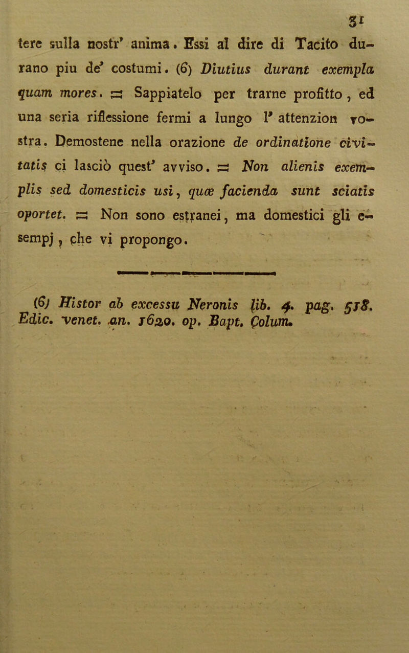 3* tere sulla nostr’ anima. Essi al dire di Tacito du- rano piu de* costumi. (6) Diutius durant exempla quam mores. 53 Sappiatelo per trarne profitto, ed una seria riflessione fermi a lungo 1* attenzion vo- stra. Demostene nella orazione de ordinatione civi- tatis ci lasciò quest' avviso, s Non alienis exem- plis sed domesticis usi, quoe fadendo, sunt sciatis oportet. zz Non sono estranei, ma domestici gli e- sempj, che vi propongo. (6) Histor ab excessu Neronis lib. 4. pag. Edic, venet. un, s6&q. op, Bapt, (tolunu