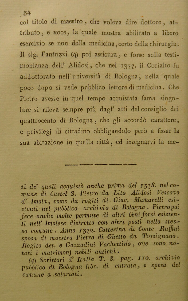 col titolo di maestro, che voleva dire dottore, at- tributo, e voce^ la quale mostra abilitato a libero esercizio se non della medicina, certo della chirurgia. Il sig. Fantuzzi (4) poi assicura, e forse sulla testi- monianza deli’ Alidosi, che nel 1377. il Corialto fu addottorato nell università di Bologna, nella quale poco dopo si vede pubblico lettore di medicina. Che Pietro avesse in quel tempo acquistata fama singo- lare si rileva sempre piu dagP atti del consiglio dei quattrocento di Bologna, che gli accordò carattere, e privilegi di cittadino obbligandolo però a fissar la sua abitazione in quella città, ed insegnarvi la me- li de' quali acquistò anche prima del nel co- mune di Castel S. Pietro da Lito Alidosi Vescovo d’ Imola, come da rogiti di Giac. Mamarelli esi- stenti nel pubblico archivio di Bologna . Pietro poi jece anche molte permute di altri beni jor si esisten• ti nell* Imolese distretto con altri posti nello stes- so comune . Anno T37&’ Catterina di Conte Ruffini sposa di maestro Pietro di Ghetto da Tossignano. Rogito det. e Gozzadini Vachettirio , ove sono no- tati ì matnmnnj nobili antichi • (4) Scrittori d' Italia T. 8. pag. fio. archivio pubblico di Bologna libr. di entrata, e spesa del comune a salariati»