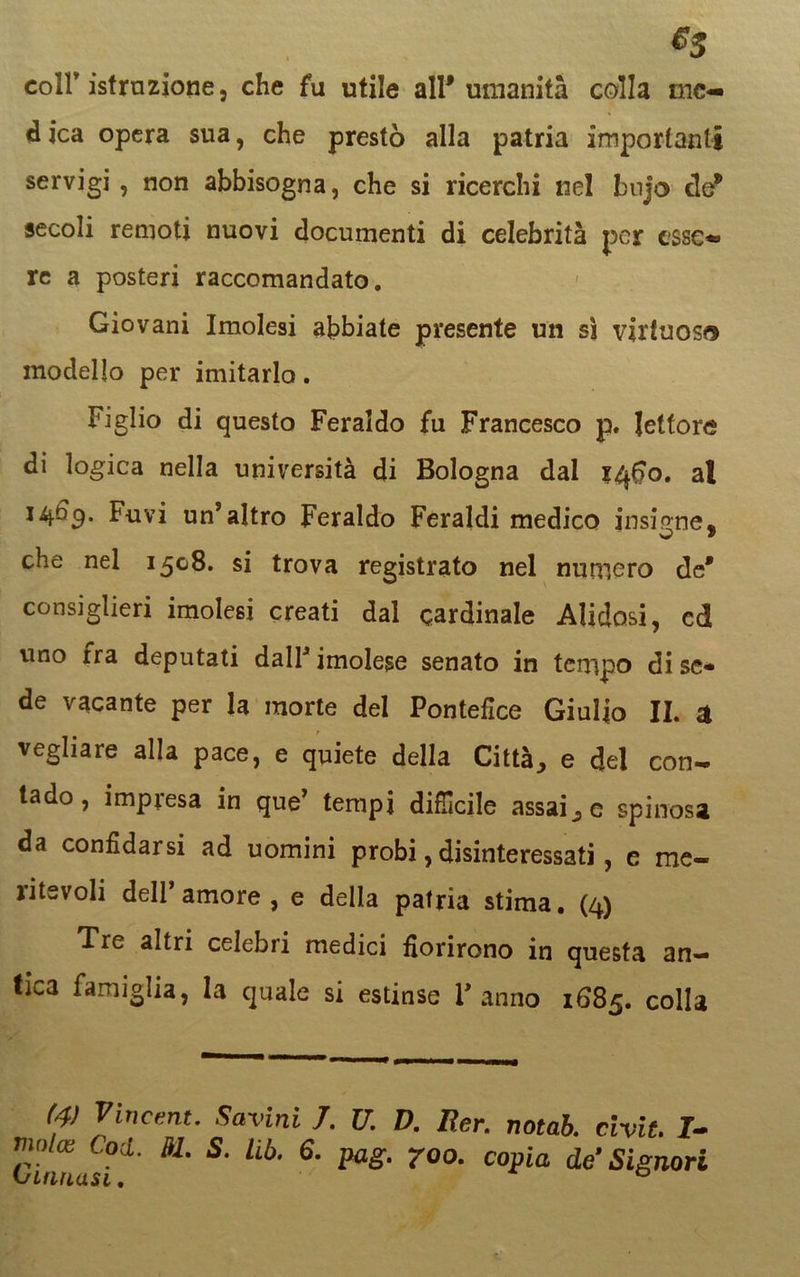 $5 coir istruzione, che fu utile all'umanità colla me- d ica opera sua, che prestò alla patria importanti servigi , non abbisogna, che si ricerchi nel bujo eie* secoli remoti nuovi documenti di celebrità per esse- re a posteri raccomandato. Giovani Imolesi abbiate presente un sì virtuoso modello per imitarlo. Figlio di questo Feraldo fu Francesco p. lettore di logica nella università di Bologna dal 1460. al 14^9* Fuvi un’altro Feraldo Feraldi medico insigne, che nel 1508. si trova registrato nel numero de* consiglieri imolesi creati dal cardinale Alidosi, cd uno ira deputati dall’ imolese senato in tempo di se* de vacante per la morte del Pontefice Giulio II. a vegliare alla pace, e quiete della Città, e del con- tado, impresa in que’ tempi difficile assai,e spinosa da confidarsi ad uomini probi, disinteressati, e me- ritevoli dell’amore, e della patria stima. (4) ’li'- altri celebri medici fiorirono in questa an- tica famiglia, la quale si estinse l'anno 1685. colla (4) Vincent. Savini 7. U. D. Rer. notab. civit. I-