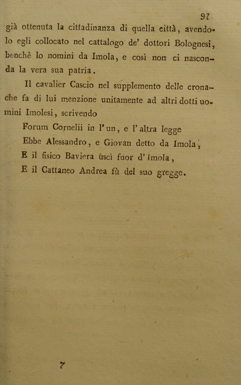 già ottenuta la cittadinanza di quella città, avendo- lo egli collocato nel cattalogo de’ dottori Bolognesi, benché lo nomini da Imola, e così non ci nascon- da la vera sua patria. Il cavalier Cascio nel supplemento delle crona- che fa di lui menzione unitamente ad altri dotti uo« mini Imolesi, scrivendo Forum Cornelii in l'un, e l’altra legge Ebbe Alessandro, e Giovan detto da Imola, E il fisico Baviera uscì fuor dimoia, E il Gattaneo Andrea fù del suo gregge* j i 7