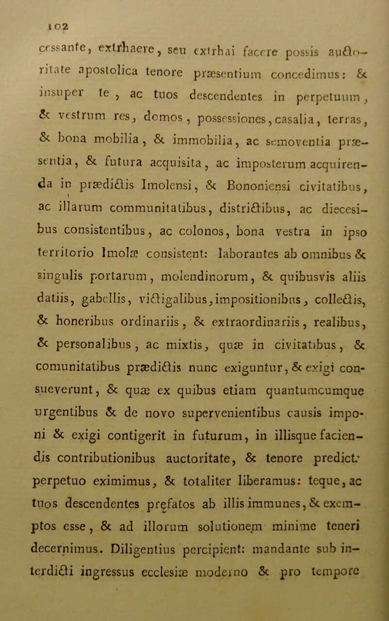 1 02 cessante, extrhaere, seu extrhai facete possis aytìo— iilare apostolica tenore praesentium concedimus: £c insupei te , ac tuos descendentes in perpetuum, & v est rum res, domos , posscssiones, casalia, terras, & bona mobilia, & immobilia, ac semoventia pese— senti a, &. futura acquisita, ac imposterum acquiren- ti in praediCis Imolensi, «Se Bononiensi civitatibus, ac illarum communitatibus, distriCibus, ac diecesi- bus consistentibus, ac colonos, bona vestra in ipso territorio Imola? consistenti laborantes ab omnibus & singulis portarum, molendir.orum, & quibusvis aliis datiis, gabcllis, vifligalibus^impositionibus, coIleCis, & honeribus ordinariis, & extraordinariis, realibus, & personalibus, ac mixtis., qure in civitatibus, & comunitatibus praediCis nunc exiguntur, & exigi con- sueverunt, & quas ex quibus etiam quantumeumque urgentibus & de novo supervenientibus causis impo- ni & exigi contigerit in futurum, in illisque facien- dis contributionibus auctoritate, & tenore predict.’ perpetuo eximimus, & totaliter liberamus: teque,ac tuos descendentes prgfatos ab illis immunes, & excm- ptos esse, & ad illorum solutionem minime teneri decernitnus. Diligentius percipient: mandante sub in- terdici ingressus ecclesia moderno & prò tempore