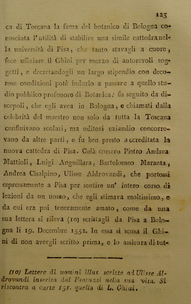 cn di Toscana la fama elei botanico di Bologna co- nosciuta r utilità di stabilire una simile cattedra nel- la università di Pisa, clic tanto stavagli a cuore, fece uffizi a re il Chini per mezzo di autorevoli sog- getti , c decretandogli un largo stipendio con deco- rose condizioni potè indurlo a passare a quello stu- dio pubblico professore di Botanica.* fu seguito da di- scepoli , che egli avea in Bologna, e chiamati dalla celebrità del maestro non solo da tutta la Toscana / confluivano scolari, ma uditori eziandio concorre- vano da altre parti, e fu ben presto a cc redi tata la nuova cattedra di Pisa. Colà corsero Pietro Andrea Mattioli, Luigi Anguillaia , Bartolomeo Maranta , Andrea Cisalpino, Ulisse Aldrovandi, che portassi espressamente a Pisa per sentire un* intero corso, di i lezioni da un uomo, che egli stimava moltissimo, c da cui era poi teneramente amato , come da una sua lettera si rileva (io) scrittagli da Pisa a Bolo- gna li ig. Decembre 1552. In essa si scusa il Chi- ni di non avergli scritto prima, e lo assicura di tut- (JO) Lettere di uomini illus. scritte ai Ulisse Al- drovandi inserita dal Fimi uzzi nella sua vita. SI riscontra a carte fjf. ([nella di L. Giù ai» 1