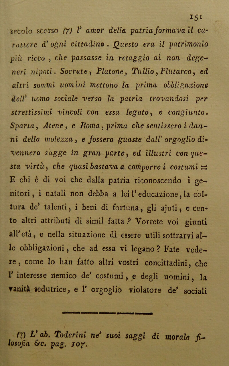 secolo scorso f7J l* amor della patria formava il ca- rattere dy ogni cittadino . Questo era il patrimonio più ricco , che passasse in retaggio ai non dege- neri nipoti. Socrute* Platone, Tullio, Plutarco, ed altri sommi uomini mettono la prima obbligazione dell* uomo sociale verso la patria trovandosi per strettissimi vincoli con essa legato, e congiunto. Sparta, Atene3 e Roma, prima che sentissero i dan- ni della moìezza > e fossero guaste dall orgoglio di- vennero sagge in gran parte, ed illustri con que- sta virtù , che quasi bastava a comporrei costumi^ E chi è di voi che dalla patria riconoscendo i ge- nitori, i natali non debba a lei 1* educazione, la col- tura de* talenti) i beni di fortuna, gli ajuti, e cen- to altri attributi di simil fatta ? Vorrete voi giunti all'età, e nella situazione di essere utili sottrarvi al- le obbligazioni, che ad essa vi legano ? Fate vede- re, come Io han fatto altri vostri concittadini, che V interesse nemico de' costumi, e degli uomini, la vanità «edutrice, e V orgoglio violatore de' sociali Cl) V ab. Toderini ne* suoi saggi di morale fi- losofia 6*c. pag. J07.