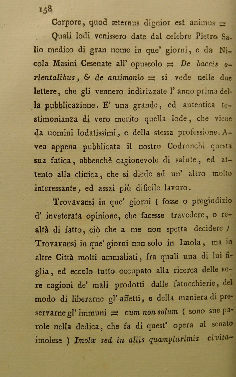 Corpore, quod acternus dignior est animus ~ Quali lodi venissero date dal celebre Pietro Sa- lio medico di gran nome in que’ giorni, e da Ni- cola Masini Cesenate all* opuscolo De baccis 0- rientalibus, & de antimonio s si vede nelle due lettere, che gli vennero indirizzate 1* anno prima deh 1 la pubblicazione. E* una grande, ed autentica te- stimonianza di vero merito quella lode, che viene da uomini lodatissimi, e della stessa professione. A- vea appena pubblicata il nostro Codronchi questa sua fatica, abbenchè cagionevole di salute, ed at- tento alla clinica, che si diede ad un’ altro molto interessante, ed assai piu dificile lavoro. Trovavansi in que’ giorni ( fosse o pregiudizio d* inveterata opinione, che facesse travedere, o re- altà di fatto, ciò che a me non spetta decidere ) Trovavansi in que’ giorni non solo in Imola , ma in altre Città molti ammaliati, fra quali una di lui fi- glia , ed eccolo tutto occupato alla ricerca delle ve- re cagioni de’ mali prodotti dalle fatucchierie, del modo di liberarne gl’affetti, e della maniera di pre- servarne gl* immuni ;i2 cumnonsolum ( sono sue pa- role nella dedica, che fa di quest* opera al senato imolese ) Imola: sed in aliis cjuamyliLrimis civita-