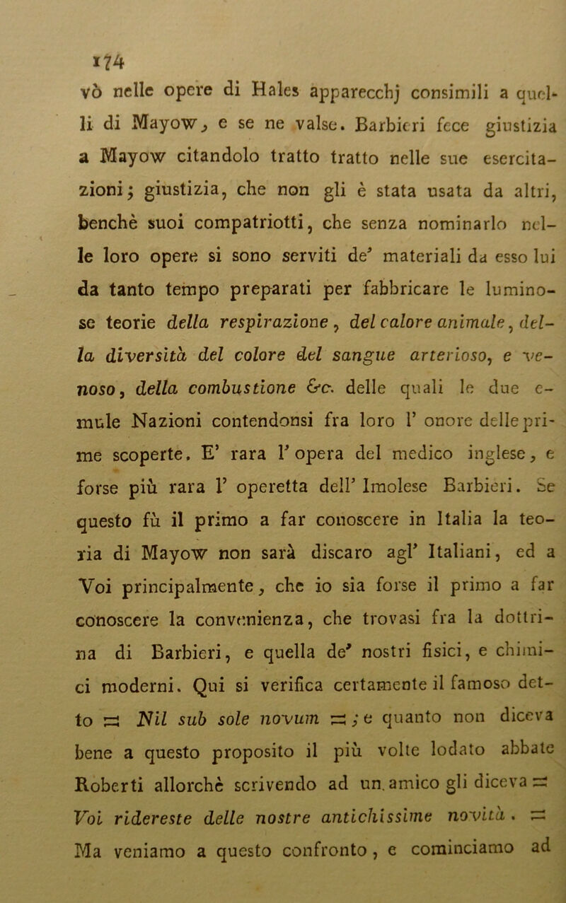 vò nelle opere di Hales apparecchj consimili a quel- li di Mayow, e se ne valse. Barbieri fece giustizia a Mayow citandolo tratto tratto nelle sue esercita- zioni; giustizia, che non gli è stata usata da altri, benché suoi compatrioti, che senza nominarlo nel- le loro opere si sono serviti de* materiali da esso lui da tanto tempo preparati per fabbricare le lumino- se teorie della respirazione , del calore animale, del- la diversità del colore del sangue arterioso, e ve- noso, della combustione &c. delle quali le due e- mule Nazioni contendonsi fra loro 1’ onore delle pri- me scoperte. E’ rara l'opera del medico inglese, e forse più rara 1’ operetta dell5 Imolese Barbieri. Se questo fu il primo a far conoscere in Italia la teo- ria di Mayow non sarà discaro agF Italiani, ed a Voi principalmente, che io sia forse il primo a far conoscere la convenienza, che trovasi fra la dottri- na di Barbieri, e quella de* nostri fisici, e chimi- ci moderni. Qui si verifica certamente il famoso det- to ^ Nil sub sole novum ^ ; e quanto non diceva bene a questo proposito il più volte lodato abbate Roberti allorché scrivendo ad un. amico gli diceva — Voi ridereste delle nostre antichissime novità . ^ Ma veniamo a questo confronto, e cominciamo ad