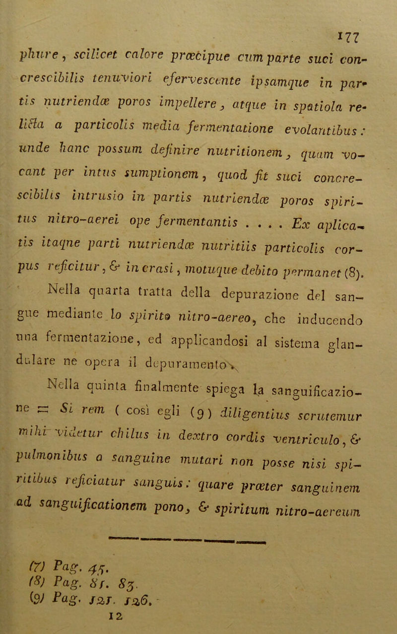 17? phuf e , scilicet calci e precipue curri parte sud con- crescibilis tenuviori eferv e scinte ipsamque in par- tis nutriendee poios impellere y atque in spatiola re- lieta a particolis media fermentatione evolantibus : unde hanc possum definire nutritionem, qunm vo- cant per intus sumptionem, quod fit sud canore- scibilis intrusio in partis nutriendee poros spiri- fiis nitro-aerei ope fermentanti . ... Ex aplica ns itaqne pam nutriendee nutritiis particolis cor- pus i eficitur, & in crasi, motuque debito permanet (8). Nella quarta tratta della depurazione del san- gue mediante io spirito nitro-aereo, che inducendo nna fermentazione, ed applicandosi al sistema glan- dolare ne opera il depuramento\ Nella quinta finalmente spiega la sanguificazio- ne Si rem ( cosi egli (p) diligentius scrutemur mìhrVidetur chilus in dextro cordis ventricida, 6* pubnonibus a sanguine mutari non posse nisi spi- ritibus leficiatur sanguis : quare preeter sanguinem ad sanguificationem pano, & spirìtum nitro-aerewn (7) Pag. 45. (%} Pag. Sf. 83, Pag. jzt. f%6. -