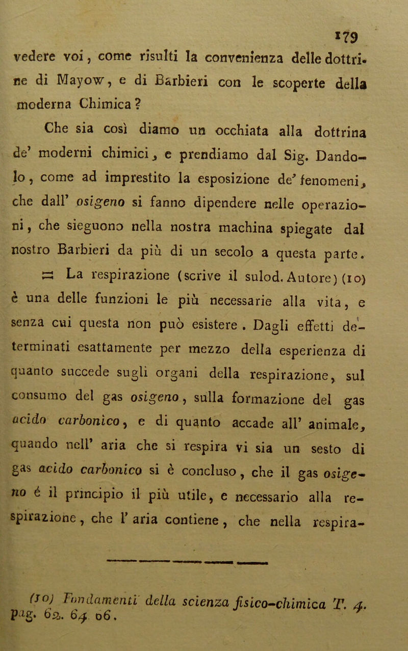 *79 vedere voi, come risulti la convenienza delle dotto- ne di Mayow, e di Barbieri con le scoperte della moderna Chimica? Che sia cosi diamo un occhiata alla dottrina de’ moderni chimici, e prendiamo dal Sig. Dando- lo, come ad imprestito la esposizione de' fenomeni, che dall osigeno si fanno dipendere nelle operazio- ni , che sieguono nella nostra machina spiegate dal nostro Barbieri da più di un secolo a questa parte. ~ La respirazione (scrive il sulod. Autore) (io) è una delle funzioni le più necessarie alla vita, e senza cui questa non può esistere . Dagli effetti de- terminati esattamente per mezzo della esperienza di quanto succede sugli organi della respirazione, sul consumo del gas osigeno, sulla formazione del gas acido carbonico, e di quanto accade ali’ animale, quando nell’ aria che si respira vi sia un sesto di gas acido carbonico si è concluso, che il gas osige- no é il principio il più utile, e necessario alla re- spirazione , che 1 aria contiene , che nella respira- lo; Fondamenti della scienza fisico-chimica T. 4 P:ig* 6a. od.