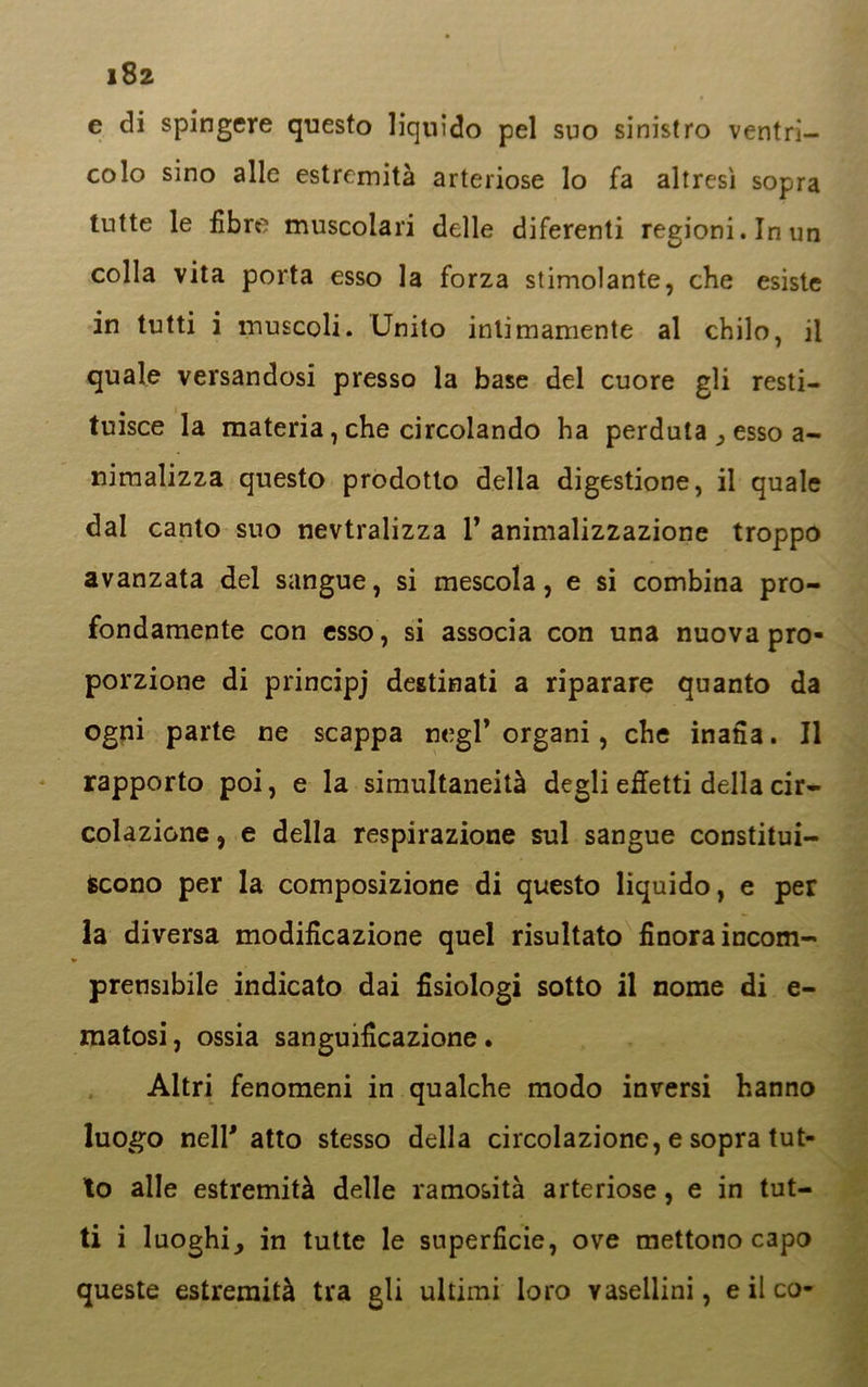 e di spingere questo liquido pel suo sinistro ventri- colo sino alle estremità arteriose lo fa altresì sopra tutte le fibre muscolari delle diferenti regioni. In un colla vita porta esso la forza stimolante, che esiste in tutti i muscoli. Unito intimamente al chilo, il quale versandosi presso la base del cuore gli resti- tuisce la materia, che circolando ha perduta, esso a- nimalizza questo prodotto della digestione, il quale dal canto suo nevtralizza 1’ animalizzazione troppo avanzata del sangue, si mescola, e si combina pro- fondamente con esso, si associa con una nuova pro- porzione di principj destinati a riparare quanto da ogni parte ne scappa negl* organi, che inaila. Il rapporto poi, e la simultaneità degli effetti della cir- colazione , e della respirazione sul sangue constitui- Scono per la composizione di questo liquido, e per la diversa modificazione quel risultato finora incorn- prensibile indicato dai fisiologi sotto il nome di e- matosi, ossia sanguificazione . Altri fenomeni in qualche modo inversi hanno luogo nell' atto stesso della circolazione, e sopra tut- to alle estremità delle ramosità arteriose, e in tut- ti i luoghi, in tutte le superficie, ove mettono capo queste estremità tra gli ultimi loro vaseilini, e il co-