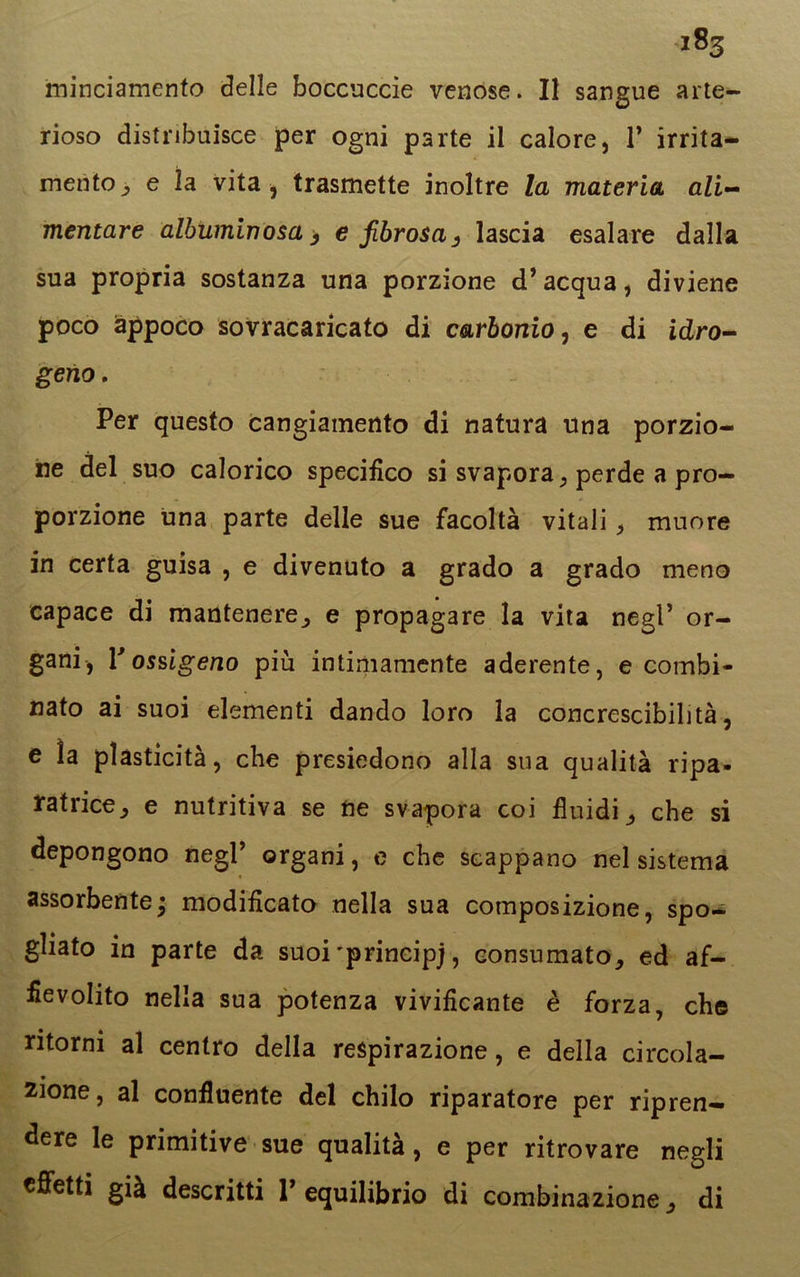 minciamento delle boccuccie venose. Il sangue arte- rioso distribuisce per ogni parte il calore, P irrita- mento^ e la vita, trasmette inoltre la materia ali- mentare albuminosa, e fibrosas lascia esalare dalla sua propria sostanza una porzione d’acqua, diviene poco appoco sovracaricato di carbonio, e di idro- geno. Per questo cangiamento di natura una porzio- ne del suo calorico specifico si svapora, perde a pro- porzione una parte delle sue facoltà vitali, muore in certa guisa , e divenuto a grado a grado meno capace di mantenere, e propagare la vita negl’ or- gani, l'ossigeno più intimamente aderente, e combi- nato ai suoi elementi dando loro la concrescibilità, e la plasticità, che presiedono alla sua qualità ripa- ratrice, e nutritiva se ne svapora coi fluidi, che si depongono negl’ organi, e che scappano nel sistema assorbente ; modificato nella sua composizione, spo- gliato in parte da suoi'principj, consumato, ed af- fievolito nella sua potenza vivificante è forza, che ritorni al centro della respirazione, e della circola- zione, al confluente del chilo riparatore per ripren- dere le primitive sue qualità, e per ritrovare negli effetti già descritti l’equilibrio di combinazione, di