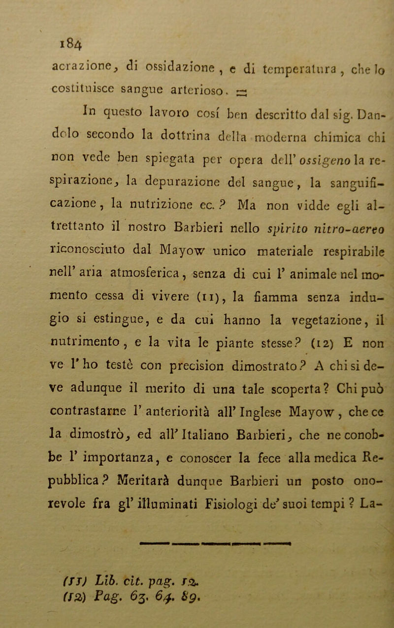 aerazione^ di ossidazione, e di temperatura, che Io costituisce sangue arterioso. ~ In questo lavoro cosi ben descritto dal sig. Dan- dolo secondo la dottrina della moderna chimica chi non vede ben spiegata per opera dell’ ossigeno la re- spirazione^ la depurazione del sangue, la sanguifi- cazione , la nutrizione ec. ? Ma non vidde egli al- trettanto il nostro Barbieri nello spirito nitro-aereo riconosciuto dal Mayow unico materiale respirabile nell’ aria atmosferica, senza di cui 1’ animale nel mo- mento cessa di vivere (11), la fiamma senza indu- gio si estingue, e da cui hanno la vegetazione, il nutrimento, e la vita le piante stesse? (12) E non ve l'ho testé con precision dimostrato? A chi si de- ve adunque il merito di una tale scoperta? Chi può contrastarne l’anteriorità all’Inglese Mayow, che ce la dimostrò., ed alF Italiano Barbieri., che ne conob- be 1’ importanza, e conoscer la fece alla medica Re- pubblica? Meritarà dunque Barbieri un posto ono- revole fra gl’illuminati Fisiologi de-’suoi tempi ? La- (TT) Lib. cit. pag. T.% (T2) Pag. 63. 64. &g.