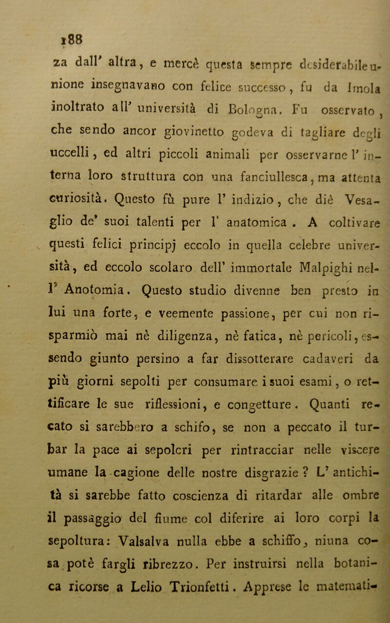 za dall' altra, e mercè questa sempre desiderabile u- nione insegnavano con felice successo, fu da Imola inoltrato a IT università di Bologna. Fu osservato , che sendo ancor giovinetto godeva di tagliare degli uccelli, ed altri piccoli animali per osservarne Y in- terna loro struttura con una fanciullesca, ma attenta curiosità. Questo fù pure V indizio, che diè Vesa- glio de* suoi talenti per V anatomica . A coltivare questi felici principi eccolo in quella celebre univer- sità, ed eccolo scolaro dell’ immortale Malpighi nel- 1 Anotomia. Questo studio divenne ben presto in lui una forte, e veemente passione, per cui non ri- sparmiò mai nè diligenza, nè fatica, nè pericoli, es- sendo giunto persino a far dissotterare cadaveri da piu giorni sepolti per consumare i suoi esami, o ret- tificare le sue riflessioni, e congetture. Quanti re- cato si sarebbero a schifo, se non a peccato il tur- bar la pace ai sepolcri per rintracciar nelle viscere umane la cagione delle nostre disgrazie? L’antichi- tà si sarebbe fatto coscienza di ritardar alle ombre il passaggio del fiume col diferire ai loro corpi la sepoltura: Vaisalva nulla ebbe a schiffo_, niuna co- sa potè fargli ribrezzo. Per instruirsi nella botani- ca ricorse a Lelio Trionfetti. Apprese le materaati-