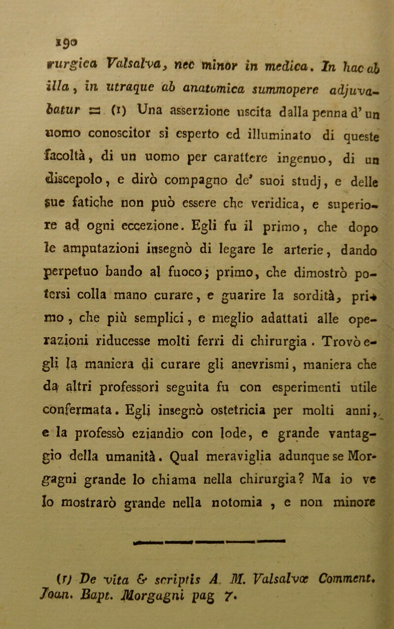 rurgica Vaisalva, nec minor in medica. In bacai illa, ili utraque ab anatomica summopere adjuva- ia*ur a (i) Una asserzione uscita dalla penna <T un uomo conoscitor si esperto ed illuminato di queste facoltà, di un uomo per carattere ingenuo, di un discepolo, e dirò compagno de* suoi studj, e delle Sue fatiche non può essere che veridica, e superio- re ad ogni eccezione. Egli fu il primo, che dopo le amputazioni insegnò di legare le arterie, dando perpetuo bando al fuoco; primo, che dimostrò po- tersi colla mano curare, e guarire la sordità, pri-è mo , che più semplici, e meglio adattati alle ope- razioni riducesse molti ferri di chirurgia . Trovò e- gli {a maniera di curare gli anevrismi, maniera che da altri professori seguita fu con esperimenti utile confermata. Egli insegnò ostetricia per molti anni,, e la professò eziandio con lode, e grande vantag- gio della umanità. Qual meraviglia adunque se Mor- gagni grande lo chiama nella chirurgia? Ma io ve Io mostrarò grande nella notomia , e non minore (T) Ve vita & scriptis A. M. Valsalvoc Comment. Joan< Bapt. Morgagni pag 7*