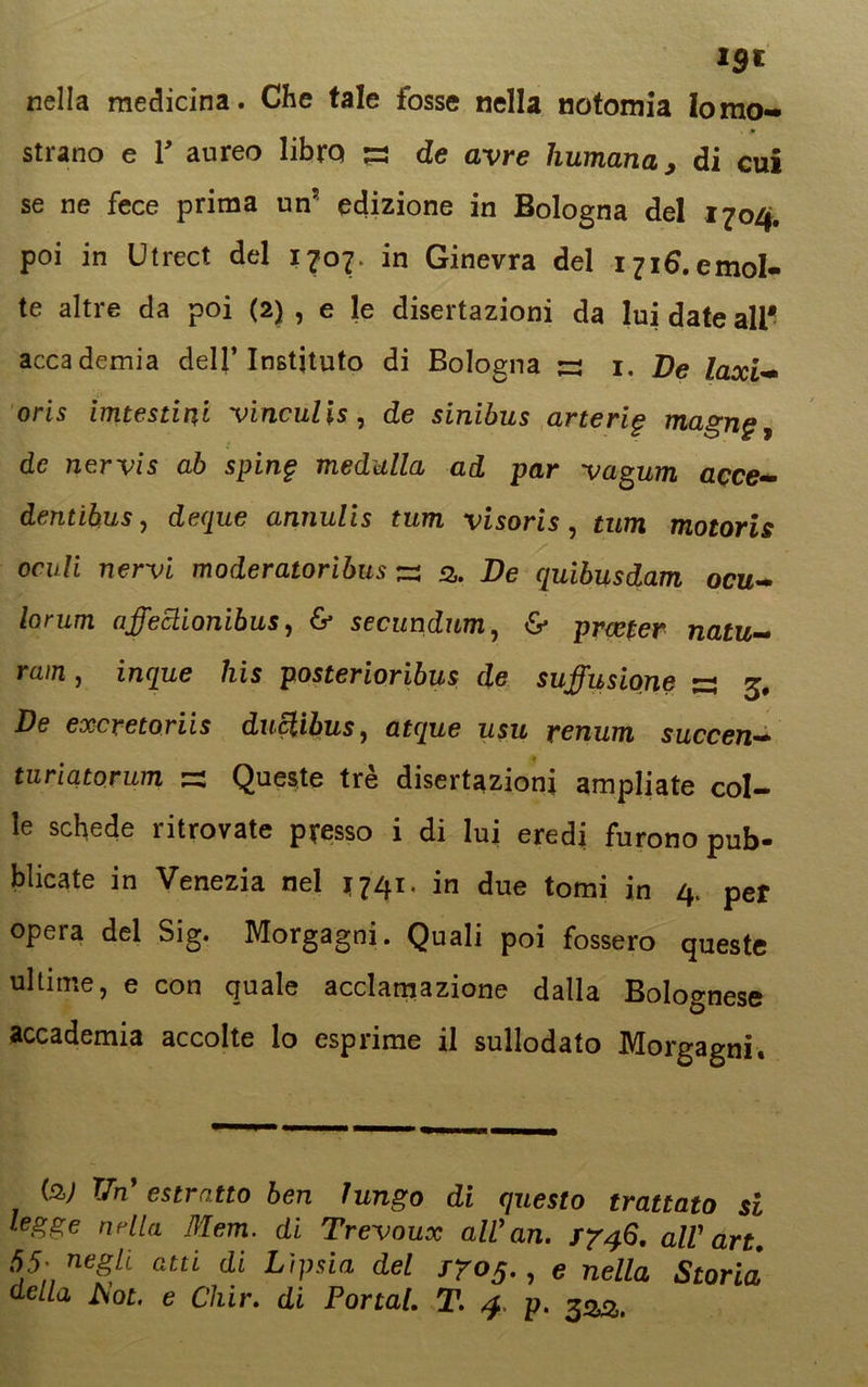 nella medicina. Che tale fosse nella notomia Ionio- . * strano e Y aureo libro s de avre liumana, di cui se ne fece prima un5 edizione in Bologna del 1704. poi in Utrect del 1707. in Ginevra del i7i6.emoI- te altre da poi (2) , e le disertazioni da lui date ali* accademia dell’ Instjtuto di Bologna jzs 1. De laxi- oris imtestini vinculis, de sinibus arterig magn§, de nervis ab sping meditila ad par vagum acce- derà ihus, deque annulis tum visoris, tum motoris ocull nervi moderatoribus s fi. De quibusdam ocu- lorum affeclionibus, & secundnm, & prcefer natu- rala , inque his posterioribus de suffusione ~ 3, De excretoriis duclibus, atque usu renum succen- turiatorum s Queste tré disertazioni ampliate col- le schede ritrovate presso i di lui eredi furono pub- blicate in Venezia nel *741, in due tomi in 4. per opera del Sig. Morgagni. Quali poi fossero queste ultime, e con quale acclamazione dalla Bolognese accademia accolte lo esprime il sullodato Morgagni, (2,; TJn' estratto ben lungo di questo trattato si legge arila Mem. di Trevoux all'an. 1746. all' art. 55; negli, atti di Lipsia del 1705., e nella Storia