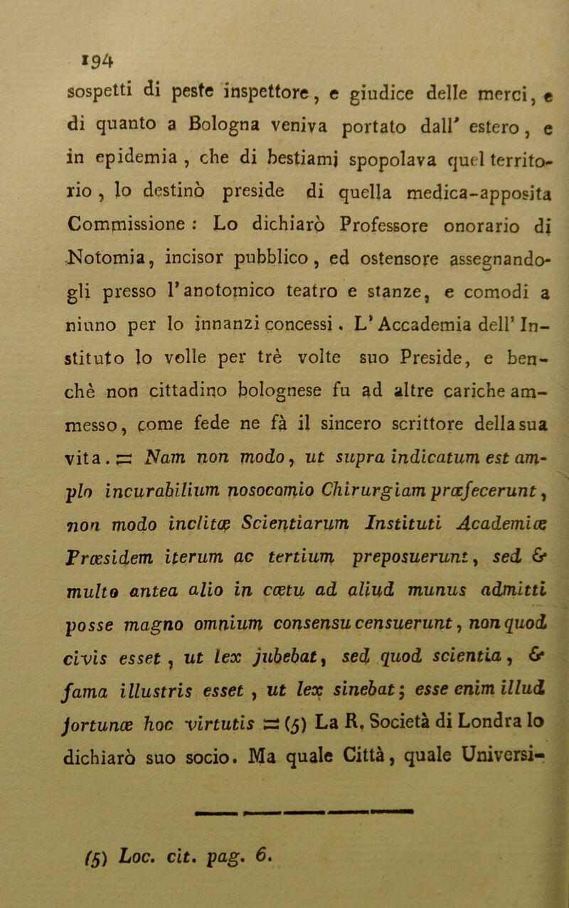 194 sospetti di peste inspettore, e giudice delle merci, e di quanto a Bologna veniva portato dall' estero , e in epidemia , che di bestiami spopolava quel territo- rio , lo destinò preside di quella medica-apposita Commissione : Lo dichiarò Professore onorario di Notomia, incisor pubblico, ed ostensore assegnando- gli presso Tanotomico teatro e stanze, e comodi a niuno per lo innanzi concessi. L’Accademia dell’In- stituto lo volle per tré volte suo Preside, e ben- ché non cittadino bolognese fu ad altre cariche am- messo, come fede ne fà il sincero scrittore della sua vita.^r Narri non modo, ut supra indicatum est am- pio incurabìlium nosocomio Chirurgiam prccfecerunt, non modo inclita: Scientiarum Instituti Academiae Froesidem iterum ac tertium preposuerunt, sed & multo antea alio in ccetu ad aliud munus admitti posse magno omnium consensucensuerunt, nonquod civis esset , ut lex jubebat, sed quod scientia, & fama illustris esset , ut lex sinebat ; esse enim illud Jortunoe hoc virtutis =2 (5) La R. Società di Londra lo dichiarò suo socio. Ma quale Città, quale Universi-