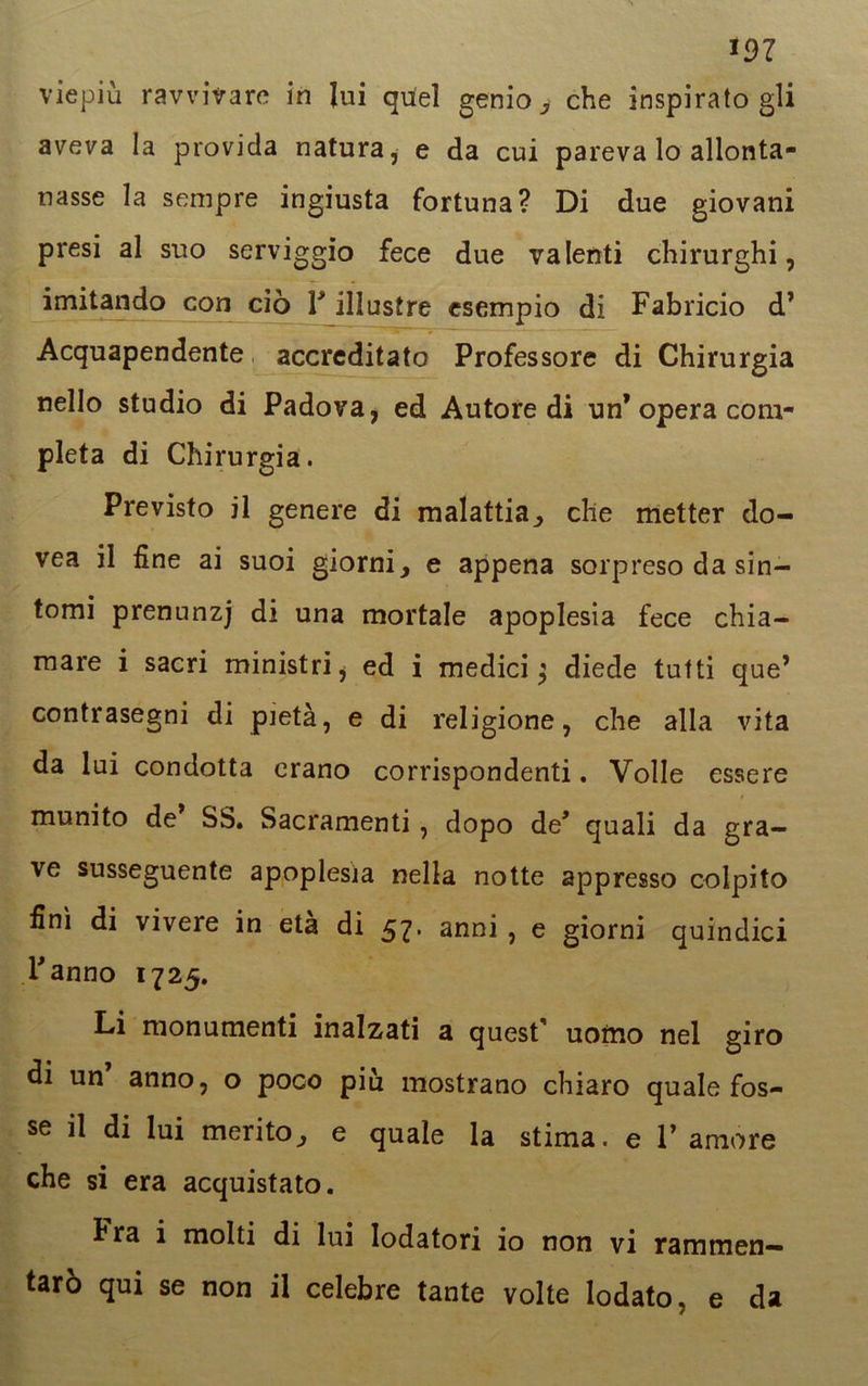 *97 viepiù ravvivare in lui quel genio, che inspiratogli aveva la provida natura, e da cui pareva lo allonta- nasse la sempre ingiusta fortuna? Di due giovani presi al suo serviggio fece due valenti chirurghi, imitando con ciò V illustre esempio di Fabricio d’ Acquapendente accreditato Professore di Chirurgia nello studio di Padova, ed Autoredi un* opera com- pleta di Chirurgia. Previsto il genere di malattia, che metter do- vea il fine ai suoi giorni, e appena sorpreso da sin- tomi prenunzj di una mortale apoplesia fece chia- mare i sacri ministri $ ed i medici $ diede tutti que’ contrasegni di pietà, e di religione, che alla vita da lui condotta erano corrispondenti. Volle essere munito de SS. Sacramenti, dopo de* quali da gra- ve susseguente apoplesia nella notte appresso colpito finì di vivere in età di 57. anni , e giorni quindici Fanno 1725. Li monumenti inalzati a quest' uottio nel giro di un anno, o poco piu mostrano chiaro quale fos- se il di lui merito, e quale la stima, e V amore che si era acquistato. h ra i molti di lui lodatori io non vi rammen— tarò qui se non il celebre tante volte lodato, e da