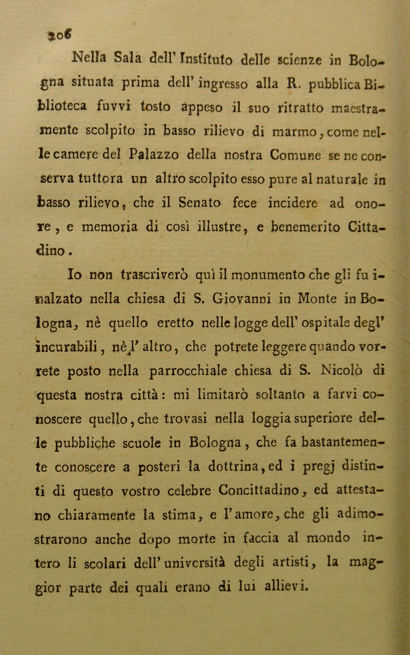 Nella Sala dell’ Tnstituto delle scienze in Bolo- gna situata prima dell’ ingresso alla R. pubblica Bi- blioteca fuvvi tosto appeso il suo ritratto maestra- mente scolpito in basso rilievo di marmo , come nel- le camere del Palazzo della nostra Comune se ne con- serva tuttora un altro scolpito esso pure al naturale in basso rilievo, che il Senato fece incidere ad ono- re , e memoria di così illustre, e benemerito Citta- dino . Io non trascriverò qui il monumento che gli fu i- nalzato nella chiesa di S. Giovanni in Monte in Bo- logna, nè quello eretto nelle logge dell’ospitale degl’ incurabili, nè^P altro, che potrete leggere quando vor- rete posto nella parrocchiale chiesa di S. Nicolò di questa nostra città : mi limitarò soltanto a farvi co- noscere quello,che trovasi nella loggia superiore del- le pubbliche scuole in Bologna , che fa bastantemen- te conoscere a posteri la dottrina,ed i pregj distin- ti di questo vostro celebre Concittadino, ed attesta- no chiaramente la stima, e l’amore, che gli adimo- strarono anche dopo morte in faccia al mondo in- tero li scolari dell’università degli artisti, la mag- gior parte dei quali erano di lui allievi.