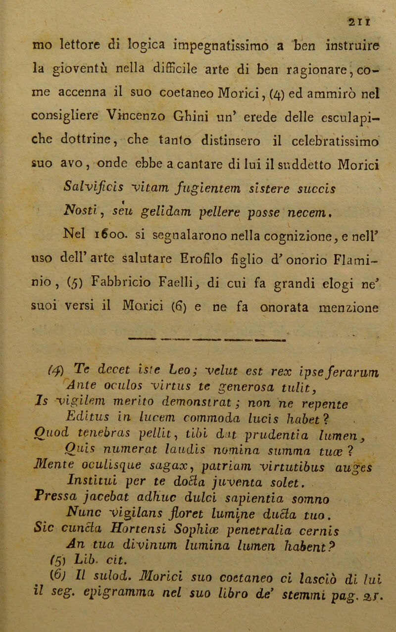 / 211 mo lettore di logica impegnatissimo a ben instruire la gioventù nella difficile arte di ben ragionare, co- me accenna il suo coetaneo Morici, (4) ed ammirò nel consigliere Vincenzo Gbini un* erede delle esculapi- cbe dottrine, che tanto distinsero il celebratissimo suo avo , onde ebbe a cantare di lui il suddetto Morici Salvificis vitam fugientem slstere succis Nosti, seu gelidam pellere posse necem. Nel 1600. si segnalarono nella cognizione, e nell' uso dell’arte salutare Erofìlo tìglio d* onorio Flami- nio, (5) Fabbricio Faelli^ di cui fa grandi elogi ne* suoi versi il Morici (6) e ne fa onorata menzione (4) Te dccet iste Leo; 'velut est rex ipseferariali Ante oculos virtus te generosa tulit, Is ‘vigilerà merito demonstrat ; non ne repente Editus in luctm commoda lucis habetì Ouod tenebras pelili, libi dat prudentia lumen, Quis numerat laudis nomina stimma tuce ? Mente ocuLisc[ue sagax, patriam virtutibus auges Institui per te docla inventa solet. Pressa jacebat adhuc dulci sapientia somno Nunc vigilans jloret lumine ditela tuo. Sic cuncla Hortensi Sophice penetralia cernis An tua divinum lumina lumen liabent? (5) Lib. cit. (6) Il sulod. Morici suo coetaneo ci lasciò di lui il seg. epigramma nel suo libro de’ stemmi pag, 3>r,