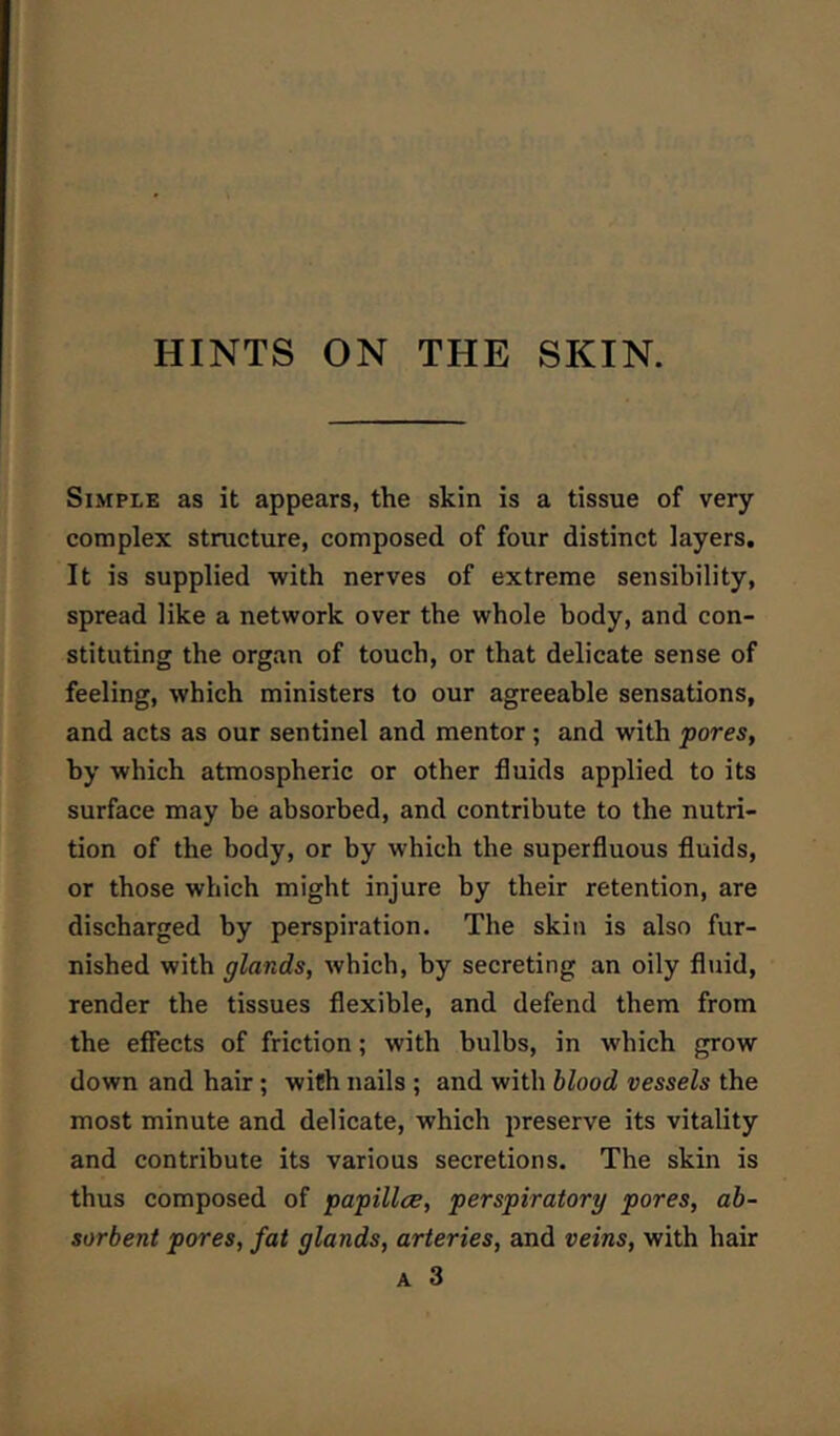 HINTS ON THE SKIN. Simple as it appears, the skin is a tissue of very complex structure, composed of four distinct layers. It is supplied with nerves of extreme sensibility, spread like a network over the whole body, and con- stituting the organ of touch, or that delicate sense of feeling, which ministers to our agreeable sensations, and acts as our sentinel and mentor; and with pores, by which atmospheric or other fluids applied to its surface may be absorbed, and contribute to the nutri- tion of the body, or by which the superfluous fluids, or those which might injure by their retention, are discharged by perspiration. The skin is also fur- nished with glands, which, by secreting an oily fluid, render the tissues flexible, and defend them from the effects of friction; with bulbs, in which grow down and hair; with nails ; and with blood vessels the most minute and delicate, which preserve its vitality and contribute its various secretions. The skin is thus composed of papillce, perspiratory pores, ab- sorbent pores, fat glands, arteries, and veins, with hair A 3