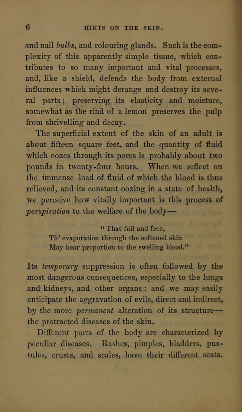 and nail hulhs, and colouring glands. Such is the com- plexity of this apparently simple tissue, which con- tributes to so many important and vital processes, and, like a shield, defends the body from external influences which might derange and destroy its seve- ral parts; preserving its elasticity and moisture, somewhat as the rind of a lemon preserves the pulp from shrivelling and decay. The supeidicial extent of the skin of an adult is about fifteen square feet, and the quantity of fluid which oozes through its pores is probably about two pounds in twenty-four hours. When we reflect on the immense load of fluid of which the blood is thus relieved, and its constant oozing in a state of health, we perceive how vitally important is this process of perspiration to the welfare of the body— “ That full and free, Th’ evaporation through the softened skin May bear proportion to the swelling blood.” Its temporary suppression is often followed by tlie most dangerous consequences, especially to the lungs and kidneys, and other organs : and we may easily anticipate the aggravation of evils, direct and indirect, by the more permanent alteration of its structure— the protracted diseases of the skin. Different parts of the body are characterized by peculiar diseases. Rashes, pimples, bladders, pus- tules, crusts, and scales, have their different seats.