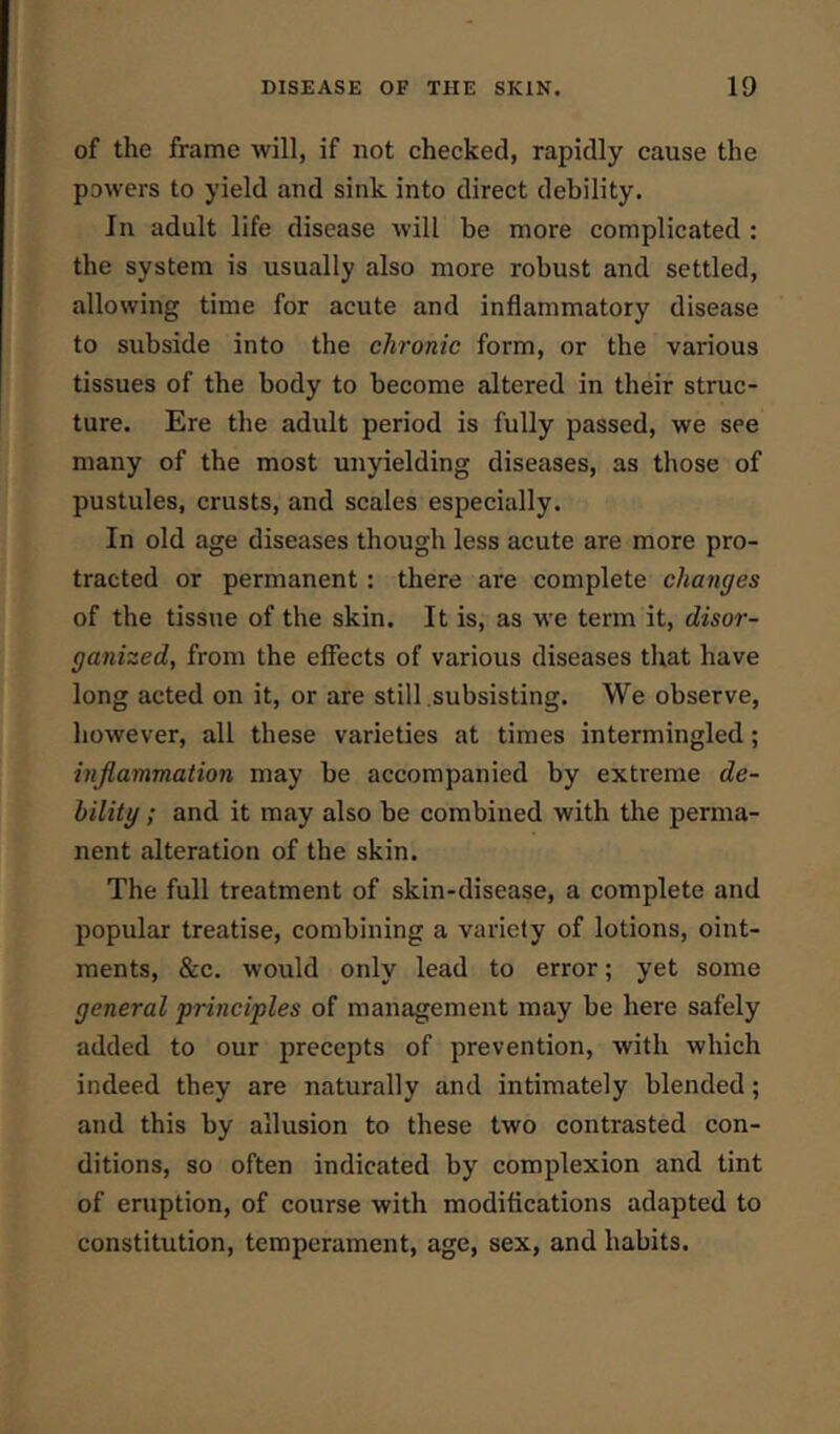 of the frame will, if not checked, rapidly cause the powers to yield and sink into direct debility. In adult life disease will be more complicated : the system is usually also more robust and settled, allowing time for acute and inflammatory disease to subside into the chronic form, or the various tissues of the body to become altered in their struc- ture. Ere the adult period is fully passed, we see many of the most unyielding diseases, as those of pustules, crusts, and scales especially. In old age diseases though less acute are more pro- tracted or permanent: there are complete changes of the tissue of the skin. It is, as we term it, disor- ganized, from the effects of various diseases that have long acted on it, or are still subsisting. We observe, however, all these varieties at times intermingled; inflammation may be accompanied by exti'eme de- bility ; and it may also be combined with the perma- nent alteration of the skin. The full treatment of skin-disease, a complete and popular treatise, combining a variety of lotions, oint- ments, &c. would only lead to error; yet some general ‘principles of management may be here safely added to our precepts of prevention, with which indeed they are naturally and intimately blended; and this by allusion to these two contrasted con- ditions, so often indicated by complexion and tint of eruption, of course with modifications adapted to constitution, temperament, age, sex, and habits.