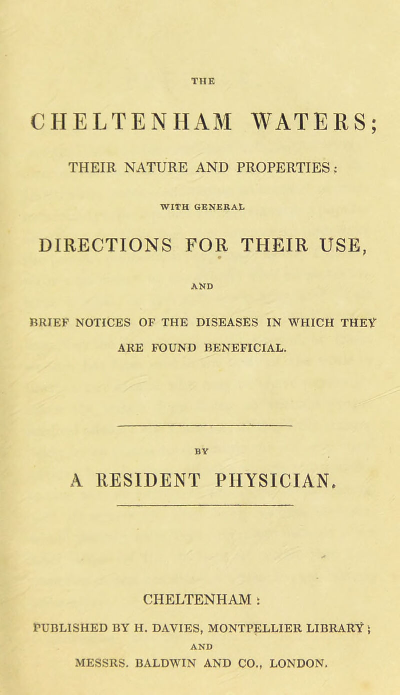 CHELTENHAM WATERS; THEIR NATURE AND PROPERTIES; WITH GENERAL DIRECTIONS FOR THEIR USE, AND BRIEF NOTICES OF THE DISEASES IN WHICH THEY ARE FOUND BENEFICIAL. BY A RESIDENT PHYSICIAN. CHELTENHAM : PUBLISHED BY H. DAVIES, MONTPELLIER LIBRARY \ AND MESSRS. BALDWIN AND CO., LONDON.