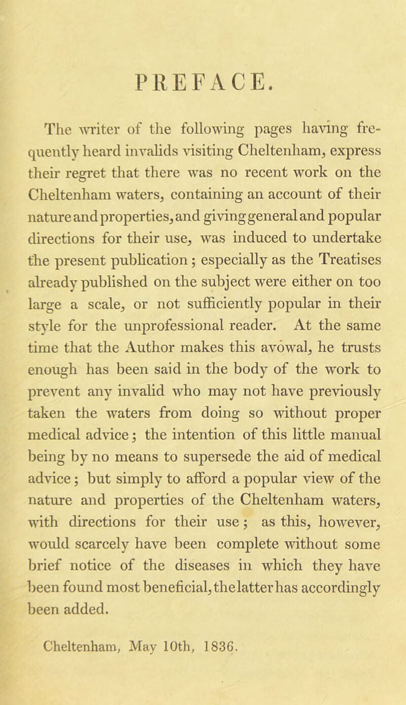 PREFACE. The AVTiter of the following pages having fre- quently heard invalids visiting Cheltenham, express tlieir regret that there was no reeent work on the Cheltenham waters, containing an account of their nature and properties, and giving general and popular directions for their use, was induced to undertake the present publication; especially as the Treatises already published on the subject were either on too large a scale, or not sufficiently popular in their style for the unprofessional reader. At the same time that the Author makes this avowal, he trusts enough has been said in the body of the work to prevent any invalid who may not have previously taken the waters from doing so without proper medical advice; the intention of this little manual being by no means to supersede the aid of medical advice; but simply to afford a popular view of the nature and properties of the Cheltenham waters, with directions for their use; as this, however, would scarcely have been complete without some brief notice of the diseases in which they have been found most beneficial, the latter has accordingly been added. Cheltenham, May 10th, 1836.