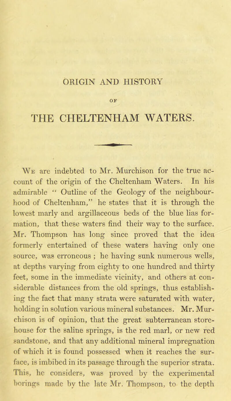 ORIGIN AND HISTORY OF THE CHELTENHAM WATERS. We are indebted to Mr. Murchison for the true ac- count of the origin of the Cheltenham Waters. In his admirable “ Outline of the Geology of the neighbour- hood of Cheltenham,” he states that it is through the lowest marly and argillaceous beds of the blue lias for- mation, that these waters find their way to the surface. Mr. Thompson has long since proved that the idea formerly entertained of these waters having only one source, was erroneous ; he having sunk numerous weUs, at depths varying from eighty to one hundred and thirty feet, some in the immediate vicinity, and others at con- siderable distances from the old springs, thus establish- ing the fact tliat many strata were saturated with water, holding in solution various mineral substances. Mr. Mm*- chison is of opinion, that the great subterranean store- house for the saline springs, is the red marl, or new red sandstone, and that any additional mineral impregnation of which it is found possessed when it reaches the sur- face, is imbibed in its passage through the superior strata. This, he considers, was proved by the experimental borings made by the late Mr. Thompson, to the depth