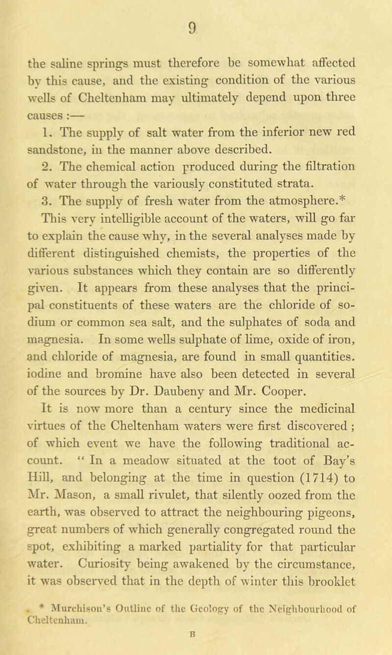 the saline springs must therefore be somewhat affected by this cause, and the existing condition of the various wells of Cheltenham may ultimately depend upon three causes:— 1. The supply of salt water from the inferior new red sandstone, in the manner above described. 2. The chemical action produced during the filtration of water through the variously constituted strata. 3. The supply of fresh water from the atmosphere.* Tliis very intelligible account of the waters, will go far to explain the cause why, in the several analyses made by difterent distinguished chemists, the properties of the various substances which they contain are so diflhrently given. It appears from these analyses that the princi- pal constituents of these waters are the chloride of so- dimn or common sea salt, and the sulphates of soda and magnesia. In some weUs sulphate of hme, oxide of iron, and chloride of magnesia, are found in small quantities, iodine and bromine have also been detected in several of the sources by Dr. Daubeny and Mr. Cooper. It is now more than a century since the medicinal virtues of the Cheltenham waters were first discovered ; of which event we have the following traditional ac- count. “ In a meadow situated at the toot of Bay’s HiU, and belonging at the time in question (1714) to Mr. Mason, a small rivuilet, that silently oozed from the earth, was observed to attract the neighbouring pigeons, great numbers of which generally congregated roimd the spot, exhibiting a marked partiality for that particular water. Curiosity being awakened by the circumstance, it was obseiwed that in the depth of winter this brooklet . * Murchison’s Outline of the Geology of the Ncighhourhoocl of Cheltcnluun. B