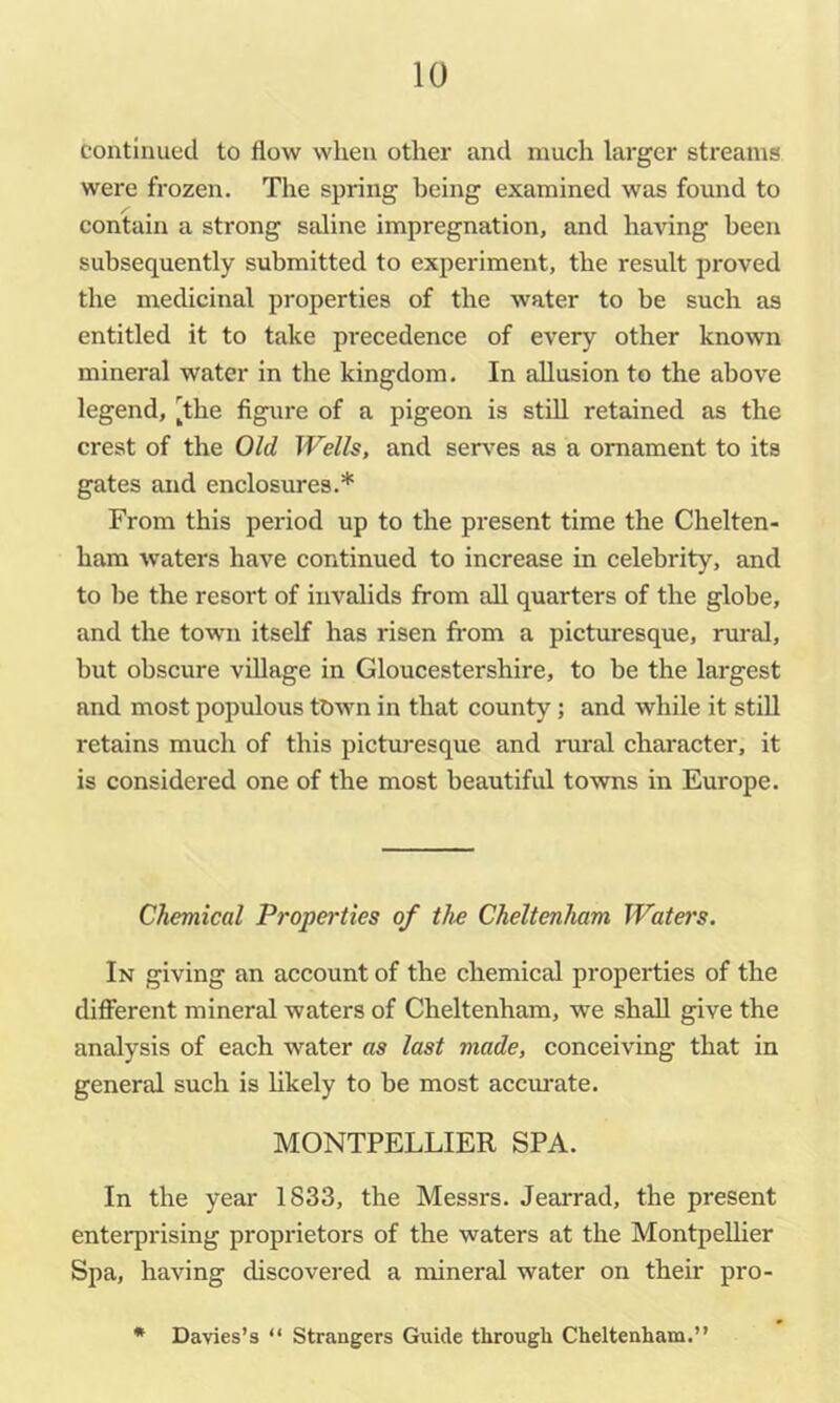 continued to flow when other and nauch larger streams were frozen. The spring being examined was found to contain a strong saline impregnation, and having been subsequently submitted to experiment, the result proved the medicinal properties of the water to be such as entitled it to take precedence of every other known mineral water in the kingdom. In allusion to the above legend, [the figure of a pigeon is still retained as the crest of the Old Wells, and sers’^es as a ornament to its gates and enclosures.* From this period up to the present time the Chelten- ham waters have continued to increase in celebrity, and to he the resort of invalids from all quarters of the globe, and the town itself has risen from a picturesque, rural, but obscure village in Gloucestershire, to be the largest and most populous town in that county; and while it stiU retains much of this picturesque and rural character, it is considered one of the most beautiful towns in Europe. Chemical Propei-ties of the Cheltenham Water's. In giving an account of the chemical properties of the different mineral waters of Cheltenham, we shall give the analysis of each water as last made, conceiving that in general such is Ukely to be most accurate. MONTPELLIER SPA. In the year 1833, the Messrs. Jearrad, the present enterprising proprietors of the waters at the Montpellier Spa, having discovered a mineral water on their pro- * Davies’s “ Strangers Guide through Cheltenham.”