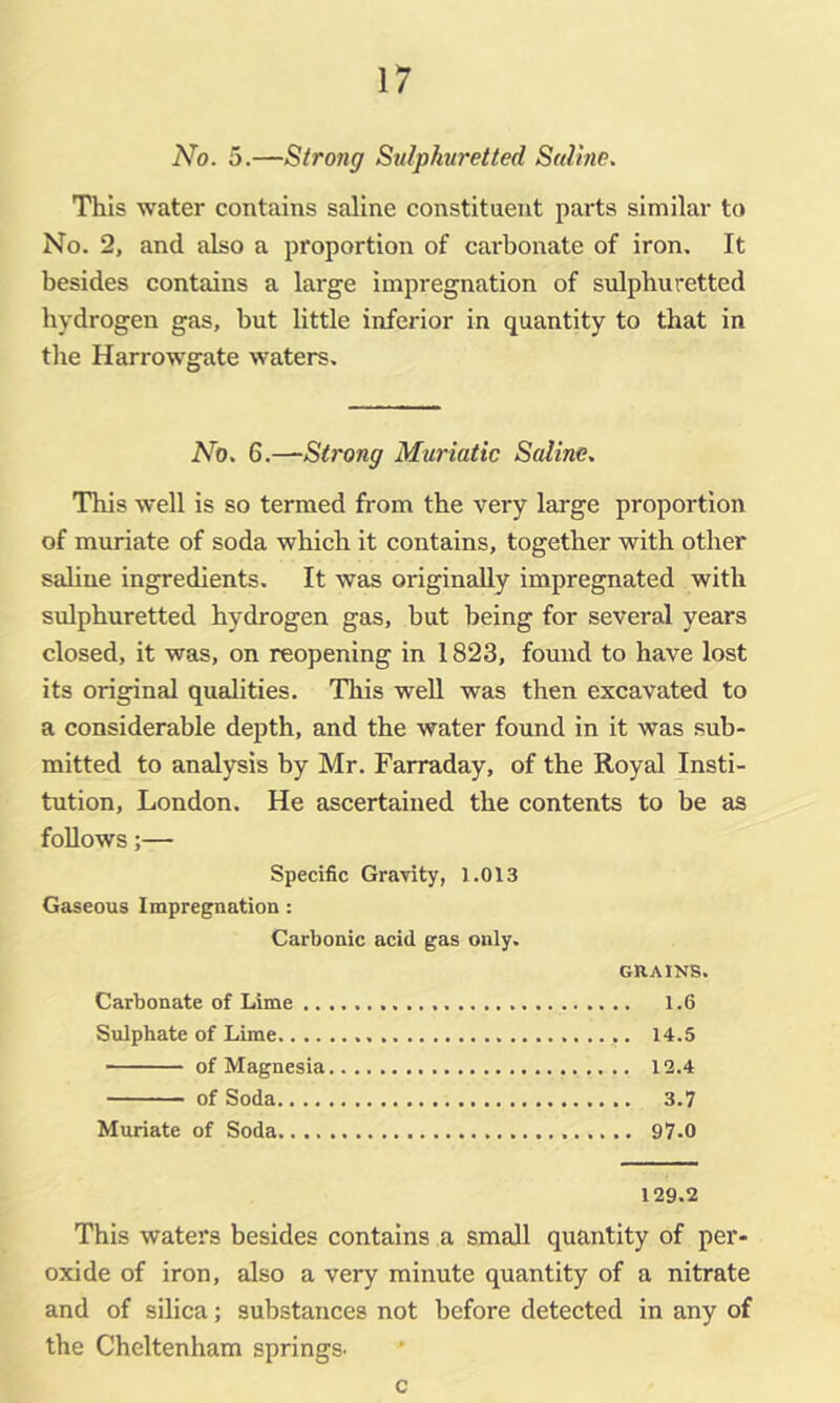 No. 5.—Strong Sulphuretted Sal me. This water contains saline constituent parts similar to No. 2, and also a proportion of carbonate of iron. It besides contains a large impregnation of sulphuretted hydrogen gas, but little inferior in quantity to that in tlie Harrowgate waters. No. 6.^Strong Muriatic Saline. This well is so termed from the very large proportion of muriate of soda which it contains, together with other saline ingredients. It was originally impregnated with sulphuretted hydrogen gas, but being for several years closed, it was, on reopening in 1823, found to have lost its original qualities. This well was then excavated to a considerable depth, and the water found in it was sub- mitted to analysis by Mr. Farraday, of the Royal Insti- tution, London. He ascertained the contents to be as follows;— Specific Gravity, 1.013 Gaseous Impregnation : Carbonic acid gas only. GRAINS. Carbonate of Lime 1.6 Sulphate of Lime 14.5 of Magnesia 12.4 of Soda 3.7 Muriate of Soda 97.0 129.2 This waters besides contains a small quantity of per- oxide of iron, also a very minute quantity of a nitrate and of silica; substances not before detected in any of the Cheltenham springs. c