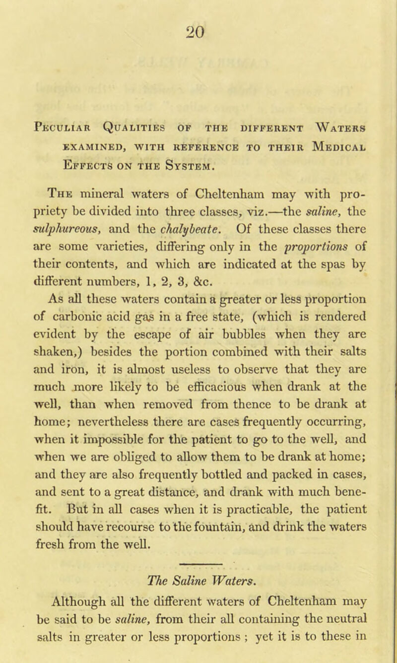 Pkculiar Qualities of the different Waters EXAMINED, WITH REFERENCE TO THEIR MeDICAL Effects on the System. The mineral waters of Cheltenham may with pro- priety be divided into three elasses, viz.—the saline, the sulphureous, and the chalybeate. Of these classes there are some varieties, differing only in the proportions of their contents, and which are indicated at the spas by different numbers, 1, 2, 3, &c. As all these waters contain a greater or less proportion of carbonic acid gas in a free state, (which is rendered evident by the escape of air bubbles when they are shaken,) besides the portion combined with their salts and iron, it is almost useless to observe that they are much .more likely to be efficacious when drank at the well, than when removed from thence to be drank at home; nevertheless there are cases frequently occurring, when it impossible for the patient to go to the well, and when we are obliged to allow them to be drank at home; and they are also frequently bottled and packed in cases, and sent to a great distance, and drank with much bene- fit. But in aU cases when it is practicable, the patient should have recourse to the fountain, and drink the waters fresh from the well. The Saline Waters. Although all the different waters of Cheltenham may be said to be saline, from their aU containing the neutral salts in greater or less proportions ; yet it is to these in