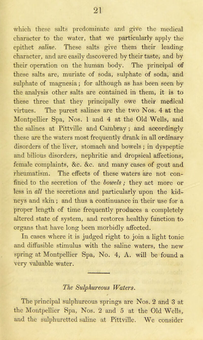 which these salts predominate and give the medical character to the water, that we particularly apply the epithet saline. These salts give them their leading character, and are easily discovered by their taste, and by their operation on the human body. The principal of these salts are, muriate of soda, sulphate of soda, and, sulphate of magnesia; for although as has been seen by the analysis other salts are contained in them, it is to these three that they principally owe their medical virtues. The purest salines are the two Nos. 4 at the Montpellier Spa, Nos. 1 and 4 at the Old Wells, and the salines at Pittville and Cambray; and accordingly these are the waters most frequently drank in all ordinary disorders of the liver, stomach and bowels ; in dyspeptic and bilious disorders, nephritic and dropsical affections, female complaints, &c. &c. and many cases of gout and rheumatism. The effects of these waters are not con- fined to the secretion of the bowels; they act more or less in all the secretions and particularly upon the kid- neys and skin; and thus a continuance in their use for a proper length of time frequently produces a completely altered state of system, and restores healthy function to organs that have long been morbidly affected. In cases where it is judged right to join a light tonic and diffusible stimulus with the saline waters, the new spring at Montpellier Spa, No. 4, A. will be found a very valuable water. The Sulphureous Waters. The principal sulphureous springs are Nos. 2 and 3 at the Montpellier Spa, Nos. 2 and 5 at the Old Wells, and the sulphuretted saline at Pittville. We consider