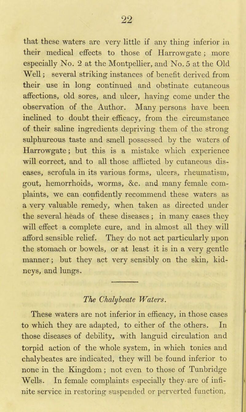 that these waters are very little if any thing inferior in their medical effects to those of Ilarrowgate; more especially No. 2 at the Montpellier, and No. 5 at the Old Well; several striking instances of benefit derived from their use in long continued and obstinate cutaneous affections, old sores, and ulcer, having come under the observation of the Author. Many persons have been inclined to doubt their efficacy, from the circumstance of their saline ingredients depriving them of the strong sulphureous taste and smell possessed by the waters of Harrowgate; but this is a mistake which experience will correct, and to all those afflicted by cutaneous dis- eases, scrofula in its various forms, ulcers, rheumatism, gout, hemorrhoids, worms, &c. and many female com- plaints, we can confidently recommend these waters as a very valuable remedy, when taken as directed under the several heads of these diseases ; in many cases they will effect a complete cure, and in almost all they will afford sensible relief. They do not act particularly upon the stomach or bowels, or at least it is in a very gentle manner; but they act very sensibly on the skin, kid- neys, and lungs. The Chalybeate Waters. These waters are not inferior in efficacy, in those cases to which they are adapted, to either of the others. In those diseases of debility, with languid circulation and torpid action of the whole system, in which tonics and chalybeates are indicated, they will be found inferior to none in the Kingdom; not even to those of Tunbridge Wells. In female complaints especially they-are of infi- nite service in restoring suspended or perverted function.