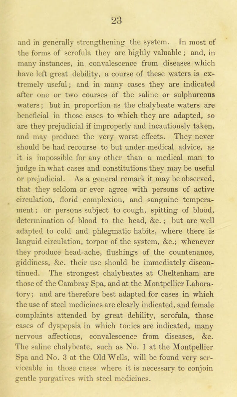 and in generally strengthening the system. In most of the forms of scrofula they are highly valuable; and, in many instances, in convalescence from diseases which have left great debility, a course of these waters is ex* tremely useful; and in many cases they are indicated after one or two courses of the saline or sulphureous waters; but in proportion as the chalybeate waters are beneficial in those cases to which they are adapted, so are they prejudicial if improperly and incautiously taken, and may produce the very worst effects. They never shoidd be had recourse to but under medical advice, as it is impossible for any other than a medical man to judge in what cases and constitutions they may be useful or prejudicial. As a general remark it may be observed, that they seldom or ever agree with persons of active circulation, florid complexion, and sanguine tempera- ment ; or persons subject to cough, spitting of blood, determination of blood to the head, &c.; but are well adapted to cold and phlegmatic habits, where there is languid circulation, torpor of the system, &c.; whenever they produce head-ache, flushings of the countenance, giddiness, &c. their use should be immediately discon- tinued. The strongest chalybeates at Cheltenham are those of the Cambray Spa, and at the Montpellier Labora- tory; and are therefore best adapted for cases in which the use of steel medicines are clearly indicated, and female complaints attended by great debility, scrofula, those cases of dyspepsia in which tonics are indicated, many nervous affections, convalescence from diseases, &c. Tlie saline chalybeate, such as No. 1 at the Montpellier Spa and No. 3 at the Old Wells, will be found very ser- viceable in those cases where it is necessary to conjoin gentle purgatives with steel medicines.