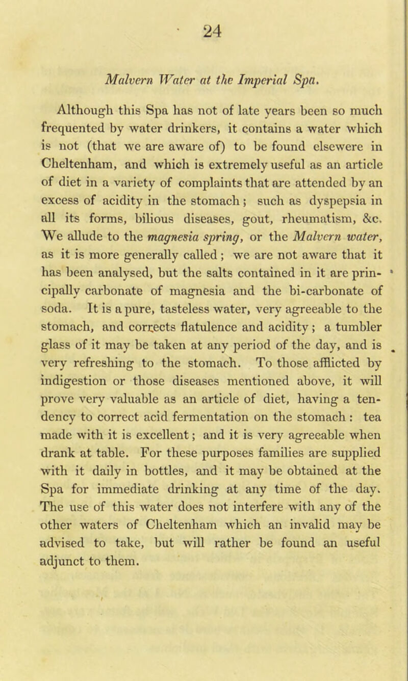 Malvern Water at the Imperial Spa. Although this Spa has not of late years been so much frequented by water drinkers, it contains a water which is not (that we are aware of) to be found elsewere in Cheltenham, and which is extremely useful as an article of diet in a variety of complaints that are attended by an excess of acidity in the stomach ; such as dyspepsia in all its forms, bilious diseases, gout, rheumatism, &c. We allude to the magnesia spring, or the Malvern water, as it is more generally called ; we are not aware that it has been analysed, but the salts contained in it are prin- • cipally carbonate of magnesia and the bi-carbonate of soda. It is a pure, tasteless water, very agreeable to the stomach, and corrects flatulence and acidity; a tumbler glass of it may be taken at any period of the day, and is very refresliing to the stomach. To those afflicted by indigestion or those diseases mentioned above, it will prove very valuable as an article of diet, having a ten- dency to correct acid fermentation on the stomach: tea made with it is excellent; and it is very agreeable when drank at table. For these purposes families are suijplied with it daily in bottles, and it may be obtained at the Spa for immediate drinking at any time of the day. The use of this water does not interfere with any of the other waters of Cheltenham which an invalid may be advised to take, but will rather be found an useful adjunct to them.