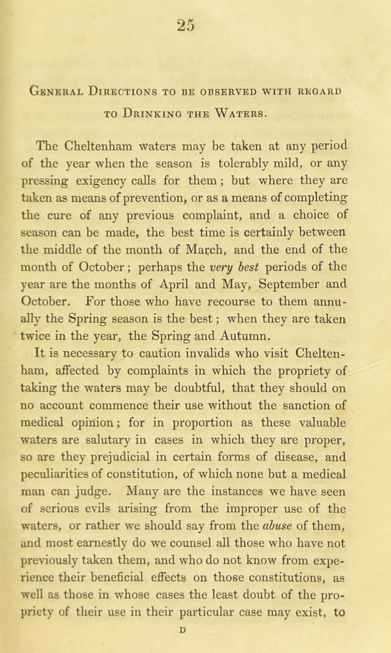 General Directions to be observed with regard TO Drinking the Waters. The Cheltenham waters may be taken at any period of the year when the season is tolerably mild, or any pressing exigency calls for them; but where they are taken as means of prevention, or as a means of completing the cure of any previous complaint, and a choice of season can be made, the best time is certainly between the middle of the month of March, and the end of the month of October; perhaps the very best periods of the year are the months of April and May, September and October. For those who have recourse to them annu- ally the Spring season is the best; when they are taken twice in the year, the Spring and Autumn. It is necessary to caution invaUds who visit Chelten- ham, affected by complaints in which the propriety of taking the waters may be doubtful, that they should on no account commence their use without the sanction of medical opinion; for in proportion as these valuable waters are salutary in cases in which they are proper, so are they prejudicial in certain forms of disease, and peculiarities of constitution, of which none but a medical man can judge. Many are the instances we have seen of serious evils arising from the improper use of the waters, or rather we should say from the abtcse of them, and most earnestly do we counsel all those who have not previously taken them, and who do not know from expe- rience their beneficial effects on those constitutions, as well as those in whose cases the least doubt of the pro- priety of their use in their particular case may exist, to d
