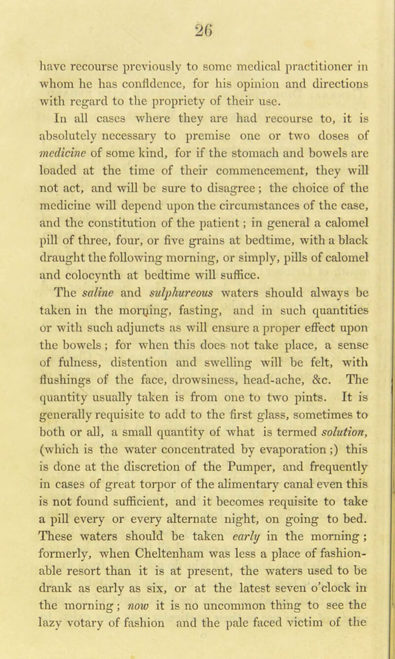 have recourse previously to some medical practitioner in whom he has confidence, for his opinion and directions with regard to the propriety of their use. In all cases where they are had recourse to, it is absolutely necessary to premise one or two doses of medicine of some kind, for if the stomach and bowels are loaded at the time of their commencement, they will not act, and wiU be sure to disagree ; the choice of the medicine will depend upon the circumstances of the case, and the constitution of the patient; in general a calomel pill of three, four, or five gi-ains at bedtime, with a black draught the following morning, or simply, pills of calomel and colocynth at bedtime will suffice. The saline and sulphureous waters should always be taken in the morning, fasting, and in such quantities or with such adjuncts as will ensure a proper effect upon the bowels; for when this does not take place, a sense of fulness, distention and swelling will be felt, with flushings of the face, drowsiness, head-ache, &c. The quantity usually taken is fi'om one to two pints. It is generally requisite to add to the first glass, sometimes to both or all, a small quantity of what is termed solution, (which is the water concentrated by evaporation;) this is done at the discretion of the Pumper, and frequently in cases of great torpor of the alimentarj’^ canal even this is not found sufficient, and it becomes requisite to take a piU every or every alternate night, on going to bed. These waters should be taken early in the morning; formerly, when Cheltenham was less a place of fashion- able resort than it is at present, the waters used to be drank as early as six, or at the latest seven o’clock in the morning; now it is no uncommon thing to see the lazy votary of fashion and the pale faced victim of the