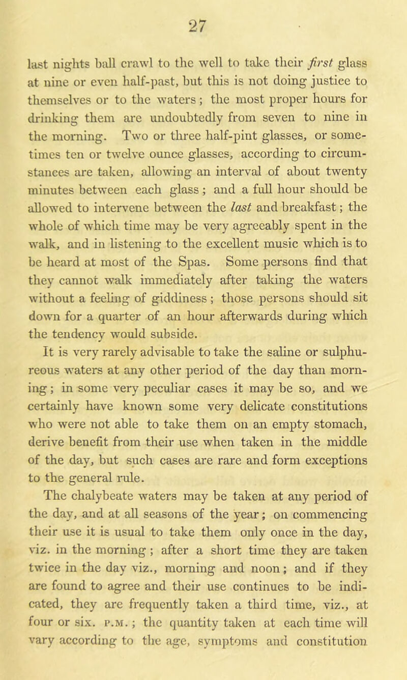 last nights hall crawl to the well to take their first glass at nine or even half-past, but this is not doing justice to themselves or to the waters; the most proper hours for drinking them are undoubtedly from seven to nine in the morning. Two or three half-pint glasses, or some- times ten or twelve ounce glasses, according to circum- stances are taken, allowing an interval of about twenty minutes between each glass ; and a full hour shoidd be allowed to intervene between the last and breakfast; the whole of which time may be very agreeably spent in the walk, and in listening to the excellent music which is to be heard at most of the Spas. Some persons find that they cannot walk immediately after taking the waters without a feehng of giddiness ; those persons should sit down for a quarter of an hour aftemards during which the tendency would subside. It is very rarely advisable to take the saline or sulphu- reous waters at any other period of the day than morn- ing ; in some very peculiar cases it may be so, and we certainly have known some very dehcate constitutions who were not able to take them on an empty stomach, derive benefit from their use when taken in the middle of the day, but such cases are rare and form exceptions to the general imle. The chalybeate waters may be taken at any period of the day, and at aU seasons of the year; on commencing their use it is usual to take them only once in the day, viz. in the morning ; after a short time they are taken twice in the day viz., morning and noon; and if they are found to agree and their use continues to be indi- cated, they are frequently taken a third time, viz., at four or six. p.m. ; the quantity taken at each time will vary according to the age, symptoms and constitution