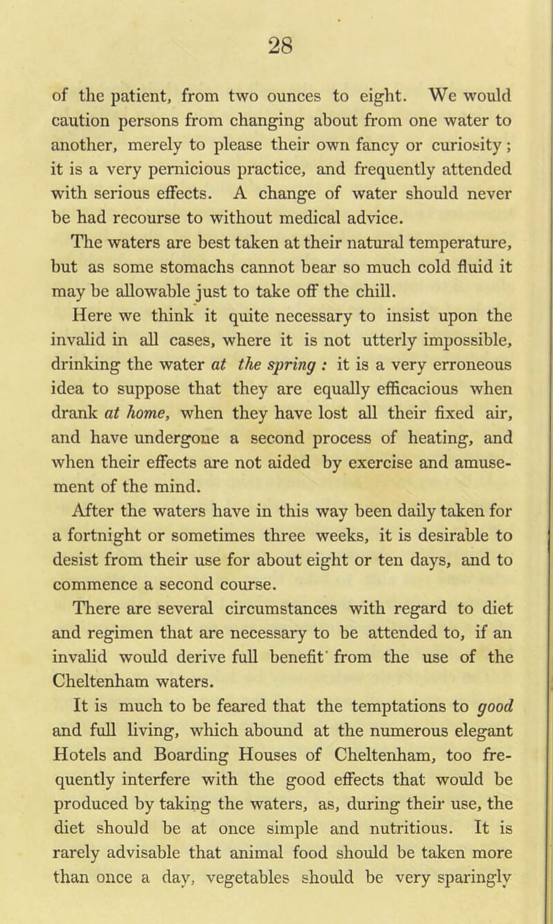 of the patient, from two ounces to eight. We would caution persons from changing about from one water to another, merely to please their own fancy or curiosity; it is a very pernicious practice, and frequently attended with serious effects. A change of water should never be had recourse to without medical advice. The waters are best taken at their natural temperature, but as some stomachs cannot bear so much cold fluid it may be allowable just to take off the chill. Here we think it quite necessary to insist upon the invalid in all cases, where it is not utterly impossible, drinking the water at the spring : it is a very erroneous idea to suppose that they are equally efficacious when drank at home, when they have lost all their fixed air, and have undergone a second process of heating, and when their effects are not aided by exercise and amuse- ment of the mind. After the waters have in this way been daily taken for a fortnight or sometimes three weeks, it is desirable to desist from their use for about eight or ten days, and to commence a second course. There are several circumstances with regard to diet and regimen that are necessary to be attended to, if an invalid would derive full benefit' from the use of the Cheltenham waters. It is much to be feared that the temptations to good and full living, which abound at the numerous elegant Hotels and Boarding Houses of Cheltenham, too fre- quently interfere with the good effects that would be produced by taking the waters, as, during their use, the diet should be at once simple and nutritious. It is rarely advisable that animal food should be taken more than once a day, vegetables should be very sparingly